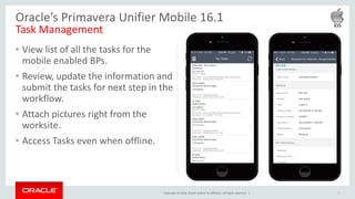 Copyright © 2016, Oracle and/or its affiliates. All rights reserved. |
• View list of all the tasks for the
mobile enabled BPs.
• Review, update the information and
submit the tasks for next step in the
workflow.
• Attach pictures right from the
worksite.
• Access Tasks even when offline.
8
Oracle’s Primavera Unifier Mobile 16.1
Task Management
 