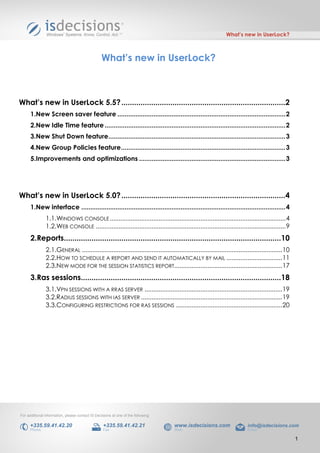 What’s new in UserLock?



                                                  What’s new in UserLock?



What’s new in UserLock 5.5? .............................................................................2
      1.New Screen saver feature ............................................................................................. 2
      2.New Idle Time feature .................................................................................................... 2
      3.New Shut Down feature.................................................................................................. 3
      4.New Group Policies feature ........................................................................................... 3
      5.Improvements and optimizations ................................................................................. 3




What’s new in UserLock 5.0? .............................................................................4
      1.New interface ................................................................................................................. 4
               1.1.WINDOWS CONSOLE ..................................................................................................... 4
               1.2.WEB CONSOLE ............................................................................................................. 9
      2.Reports......................................................................................................10
               2.1.GENERAL ................................................................................................................... 10
               2.2.HOW TO SCHEDULE A REPORT AND SEND IT AUTOMATICALLY BY MAIL ................................ 11
               2.3.NEW MODE FOR THE SESSION STATISTICS REPORT.............................................................. 17
      3.Ras sessions..............................................................................................18
               3.1.VPN SESSIONS WITH A RRAS SERVER ............................................................................... 19
               3.2.RADIUS SESSIONS WITH IAS SERVER ................................................................................. 19
               3.3.CONFIGURING RESTRICTIONS FOR RAS SESSIONS ............................................................. 20




For additional information, please contact IS Decisions at one of the following:

     +335.59.41.42.20                              +335.59.41.42.21                www.isdecisions.com                    info@isdecisions.com
     Phone                                         Fax                             Web                                    Email

                                                                                                                                                    1
 