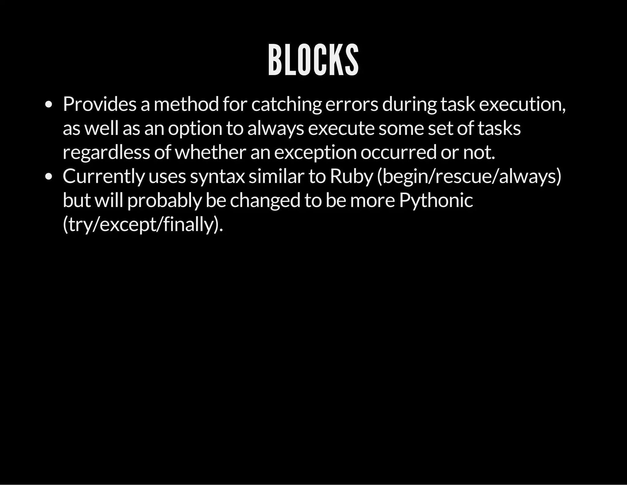 BLOCKS
Provides amethod for catchingerrors duringtask execution,
as wellas an option to always execute some setof tasks
regardless of whether an exception occurred or not.
Currentlyuses syntax similar to Ruby(begin/rescue/always)
butwillprobablybe changed to be more Pythonic
(try/except/finally).
 