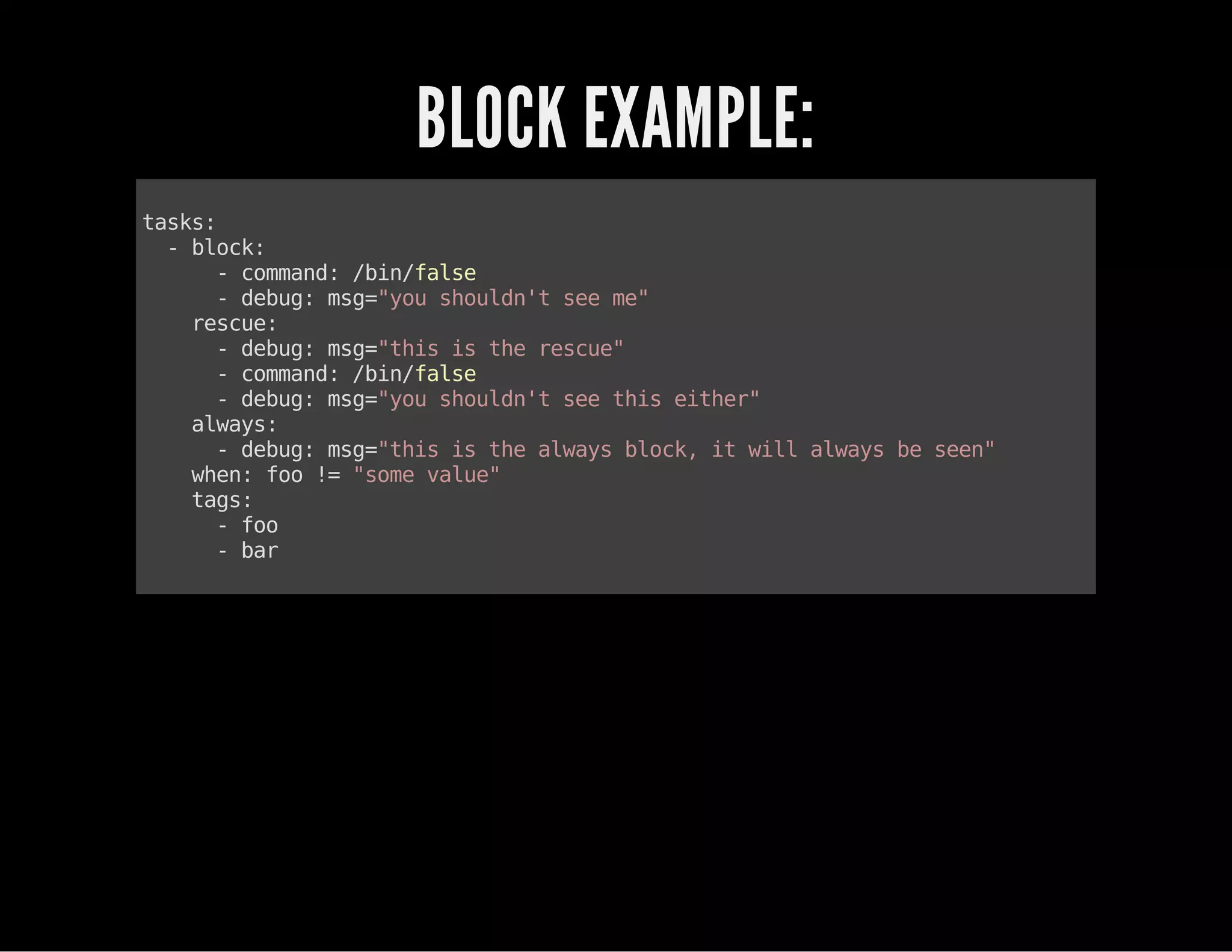 BLOCK EXAMPLE:
tasks:
-block:
-command:/bin/false
-debug:msg="youshouldn'tseeme"
rescue:
-debug:msg="thisistherescue"
-command:/bin/false
-debug:msg="youshouldn'tseethiseither"
always:
-debug:msg="thisisthealwaysblock,itwillalwaysbeseen"
when:foo!="somevalue"
tags:
-foo
-bar
 