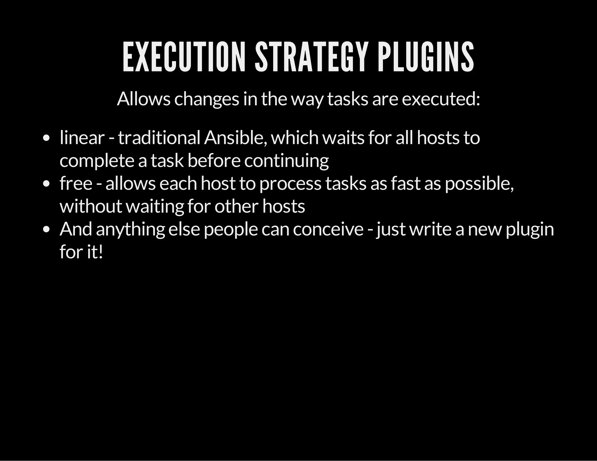 EXECUTION STRATEGY PLUGINS
Allows changes in the waytasks are executed:
linear -traditionalAnsible, which waits for allhosts to
complete atask before continuing
free -allows each hostto process tasks as fastas possible,
withoutwaitingfor other hosts
And anythingelse people can conceive -justwrite anew plugin
for it!
 