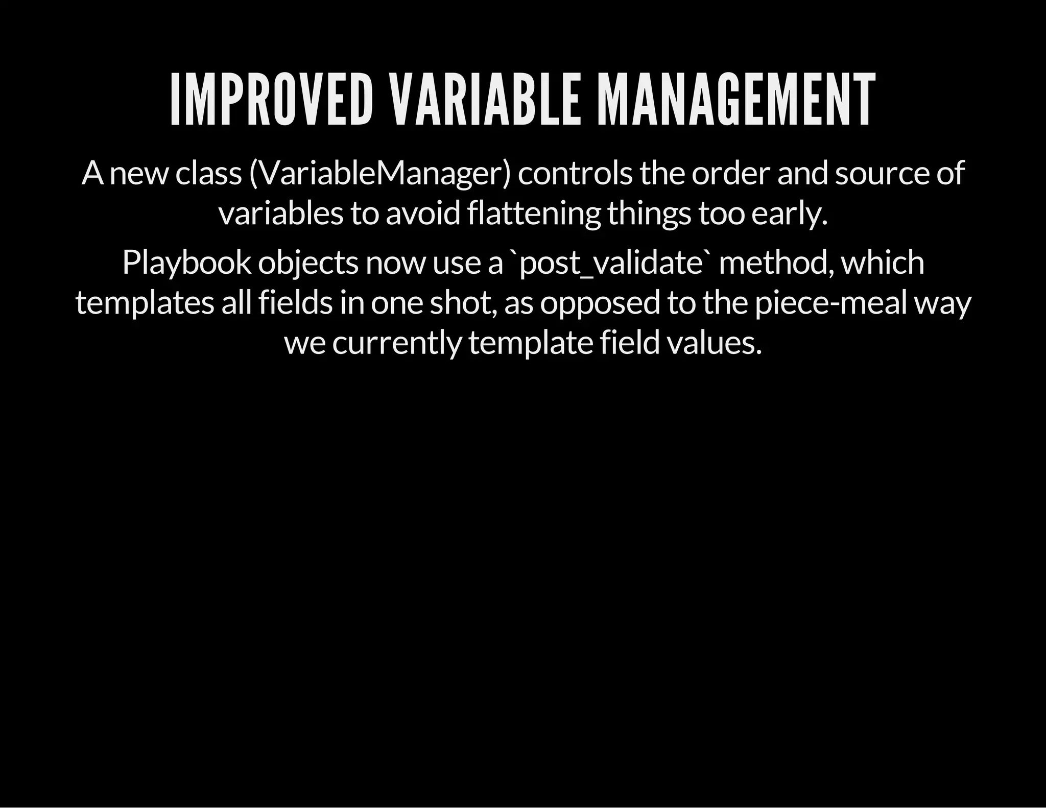IMPROVED VARIABLE MANAGEMENT
Anew class (VariableManager) controls the order and source of
variables to avoid flatteningthings too early.
Playbook objects now use a`post_validate` method, which
templates allfields in one shot, as opposed to the piece-mealway
we currentlytemplate field values.
 