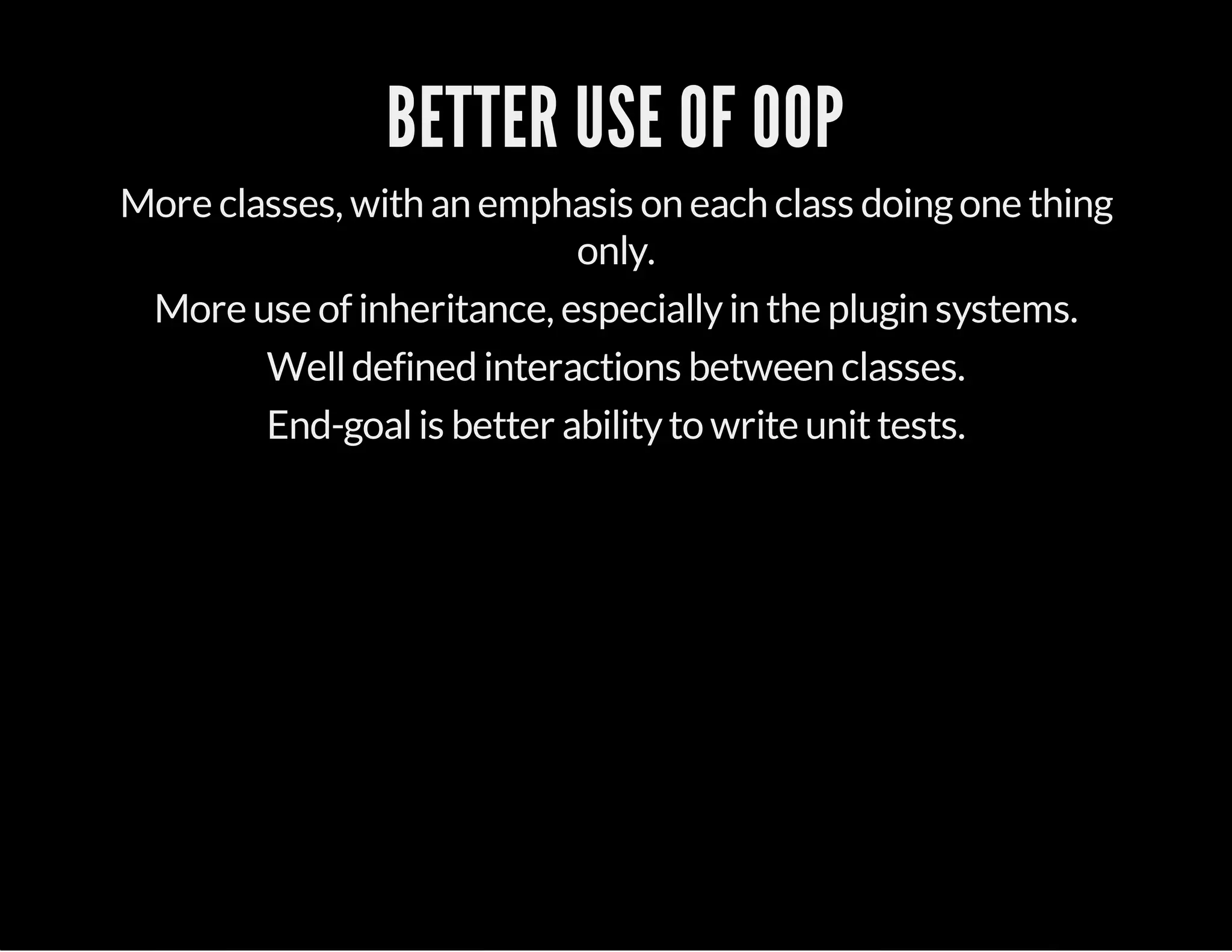 BETTER USE OF OOP
More classes, with an emphasis on each class doingone thing
only.
More use of inheritance, especiallyin the plugin systems.
Welldefined interactions between classes.
End-goalis better abilityto write unittests.
 