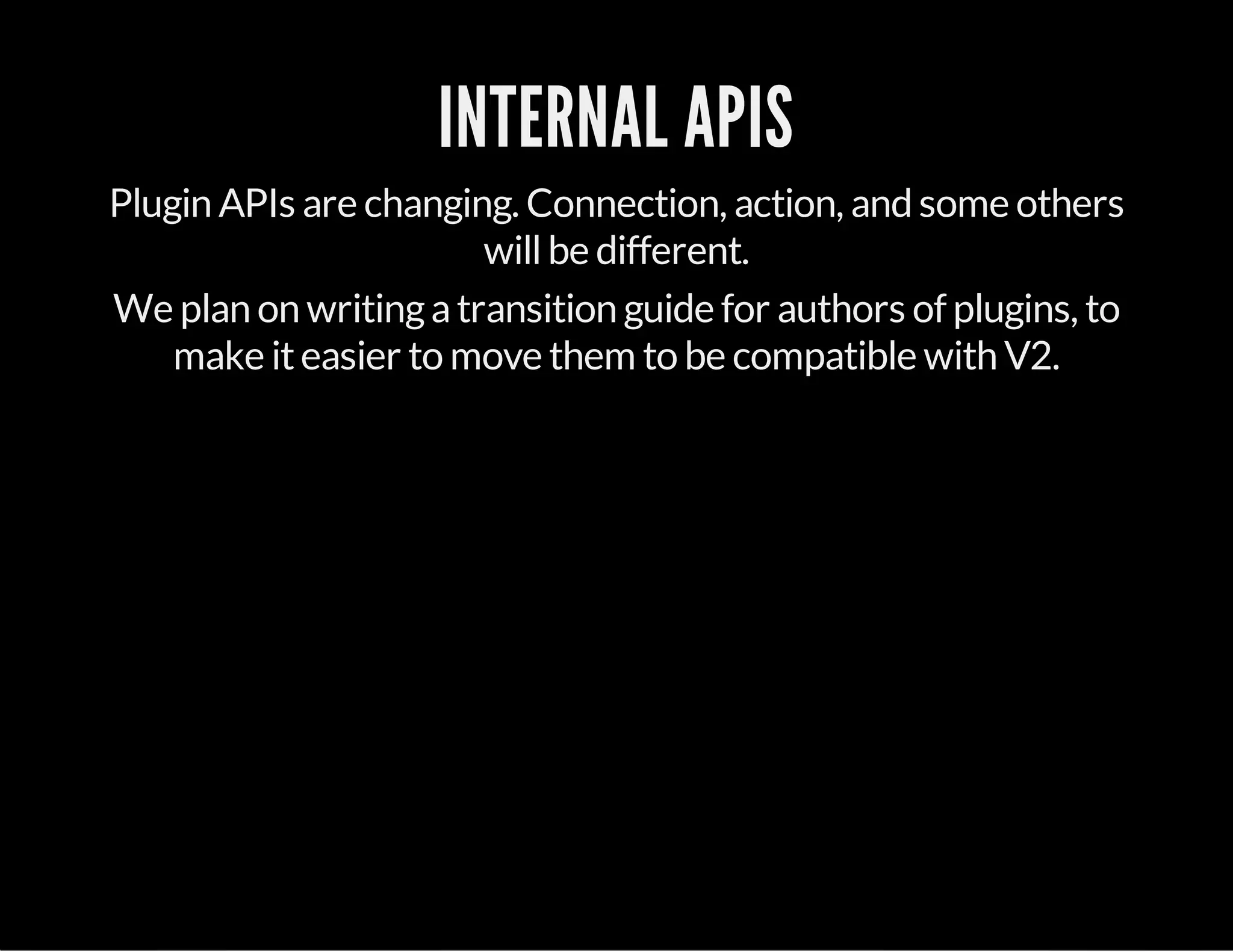 INTERNAL APIS
Plugin APIs are changing. Connection, action, and some others
willbe different.
We plan on writingatransition guide for authors of plugins, to
make iteasier to move them to be compatible with V2.
 