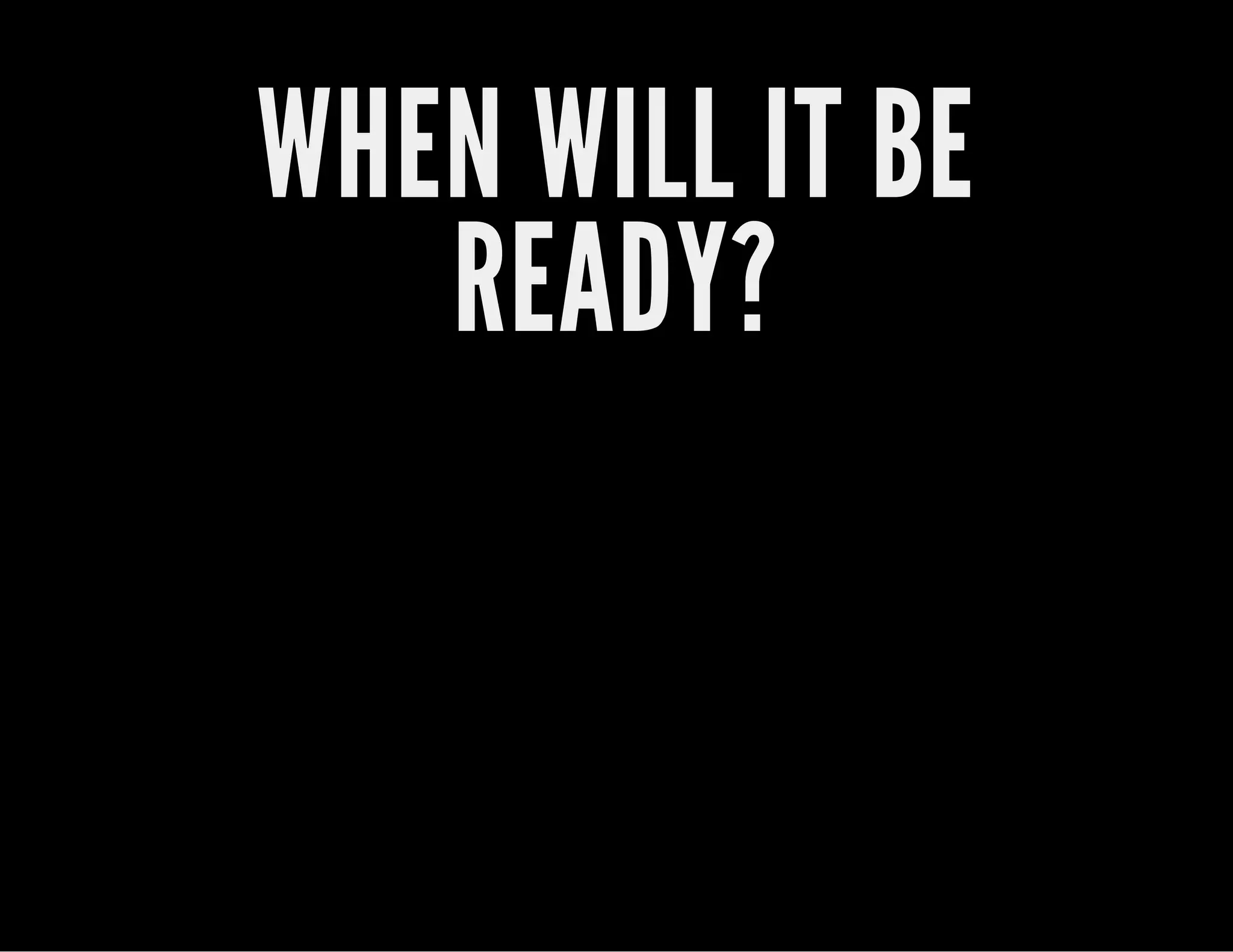 WHEN WILL IT BE
READY?
 