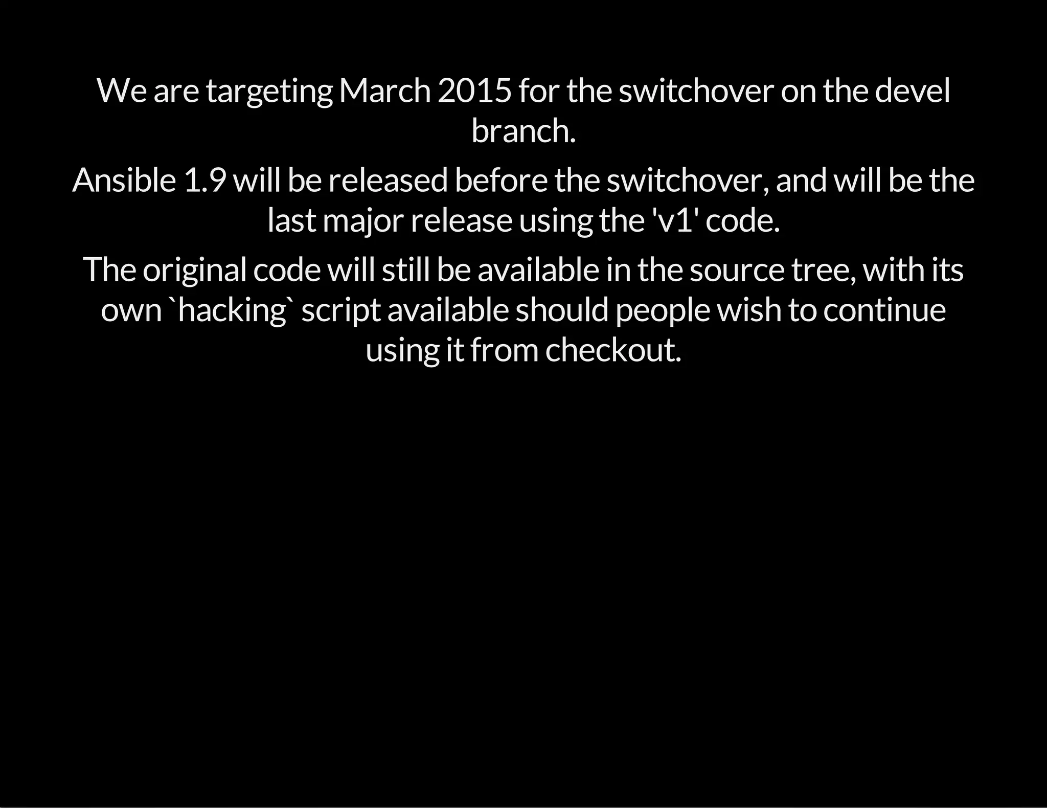 We are targetingMarch 2015 for the switchover on the devel
branch.
Ansible 1.9 willbe released before the switchover, and willbe the
lastmajor release usingthe 'v1'code.
The originalcode willstillbe available in the source tree, with its
own `hacking` scriptavailable should people wish to continue
usingitfrom checkout.
 