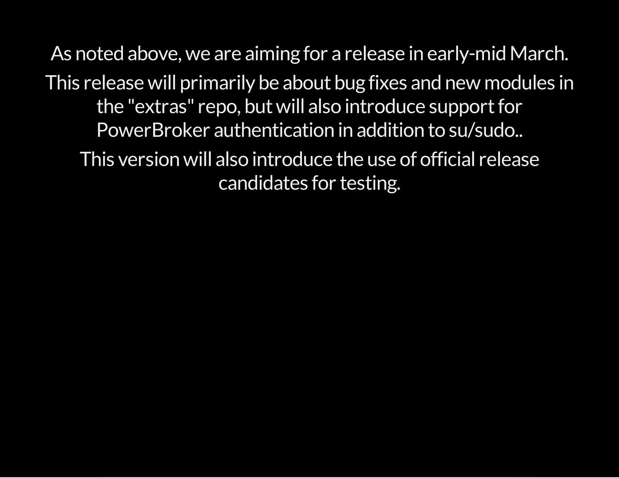 As noted above, we are aimingfor arelease in early-mid March.
This release willprimarilybe aboutbugfixes and new modules in
the "extras"repo, butwillalso introduce supportfor
PowerBroker authentication in addition to su/sudo..
This version willalso introduce the use of officialrelease
candidates for testing.
 