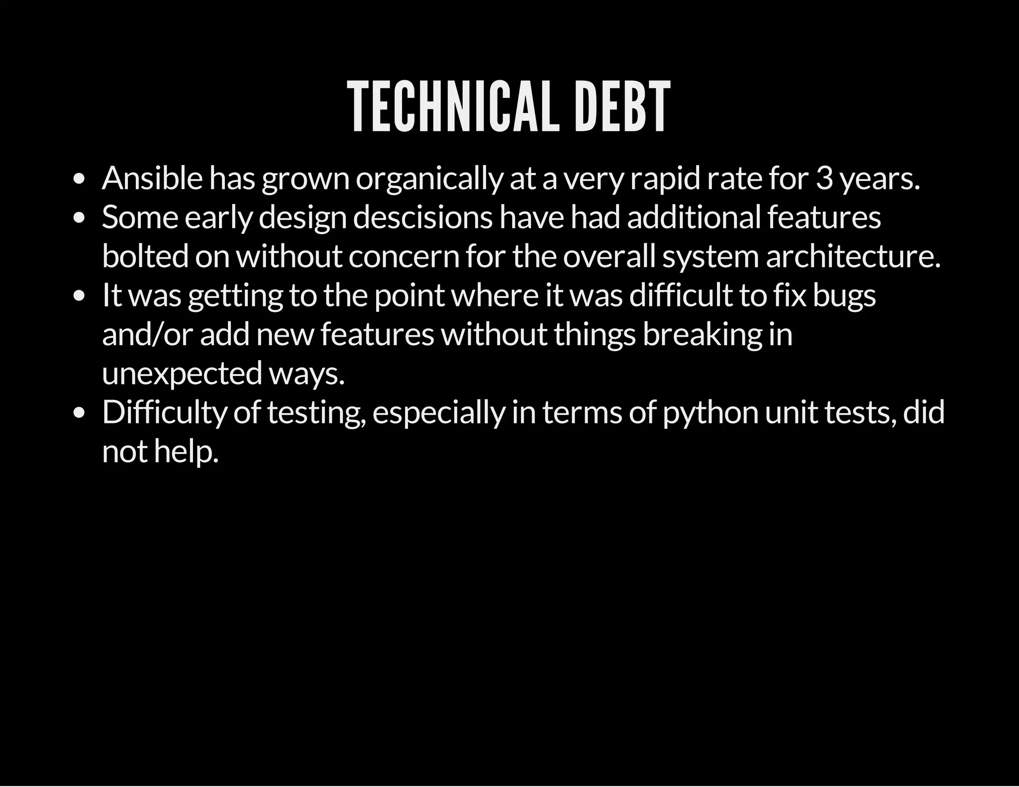 TECHNICAL DEBT
Ansible has grown organicallyataveryrapid rate for 3 years.
Some earlydesign descisions have had additionalfeatures
bolted on withoutconcern for the overallsystem architecture.
Itwas gettingto the pointwhere itwas difficultto fix bugs
and/or add new features withoutthings breakingin
unexpected ways.
Difficultyof testing, especiallyin terms of python unittests, did
nothelp.
 