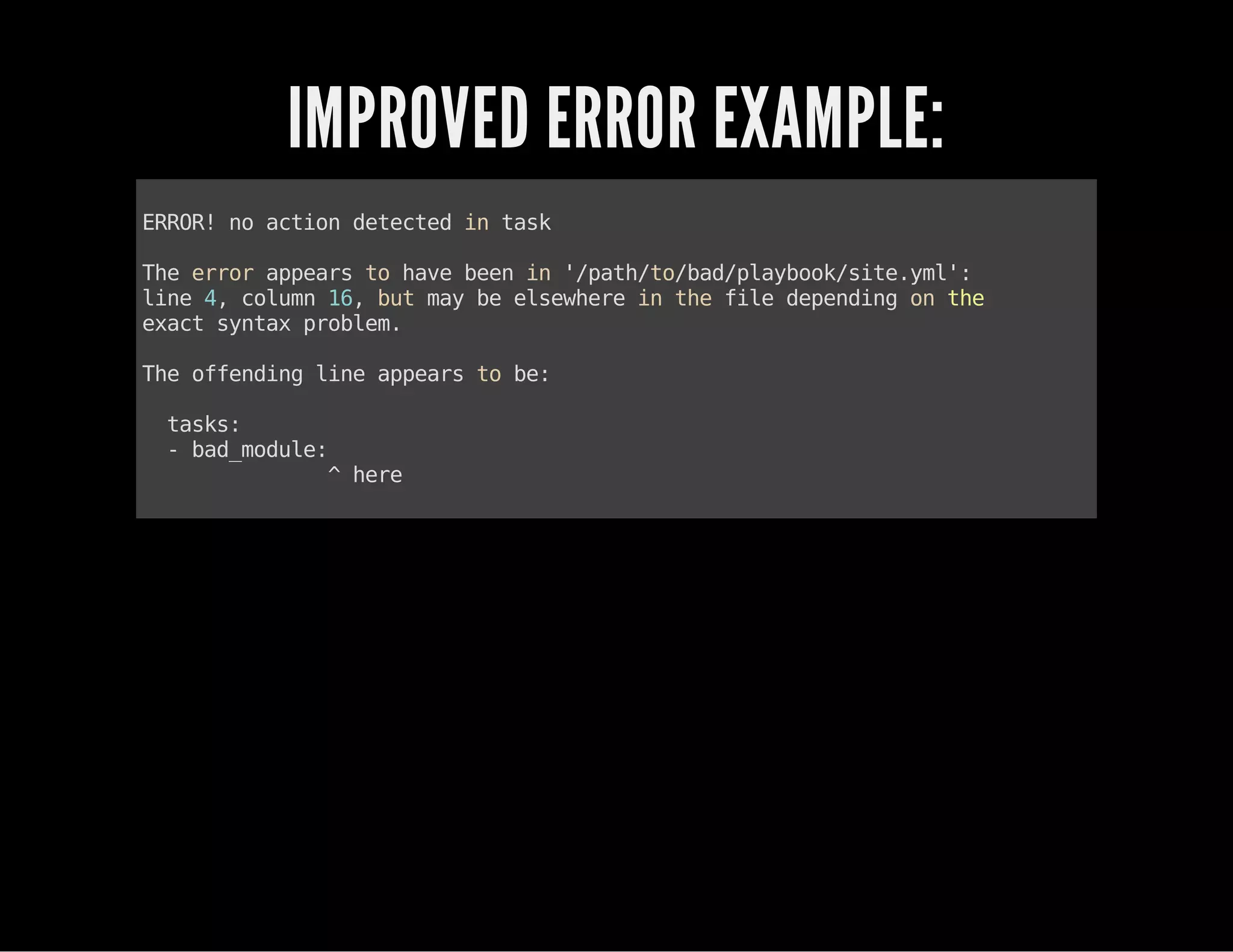 IMPROVED ERROR EXAMPLE:
ERROR!noactiondetectedintask
Theerrorappearstohavebeenin'/path/to/bad/playbook/site.yml':
line4,column16,butmaybeelsewhereinthefiledependingonthe
exactsyntaxproblem.
Theoffendinglineappearstobe:
tasks:
-bad_module:
^here
 