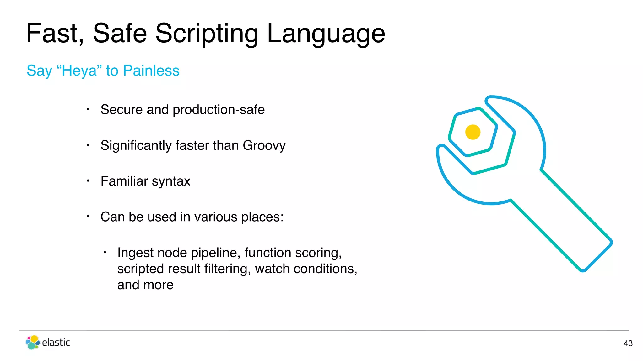 Fast, Safe Scripting Language 43 • Secure and production-safe • Signiﬁcantly faster than Groovy • Familiar syntax • Can be used in various places: • Ingest node pipeline, function scoring,  scripted result ﬁltering, watch conditions,  and more Say “Heya” to Painless 