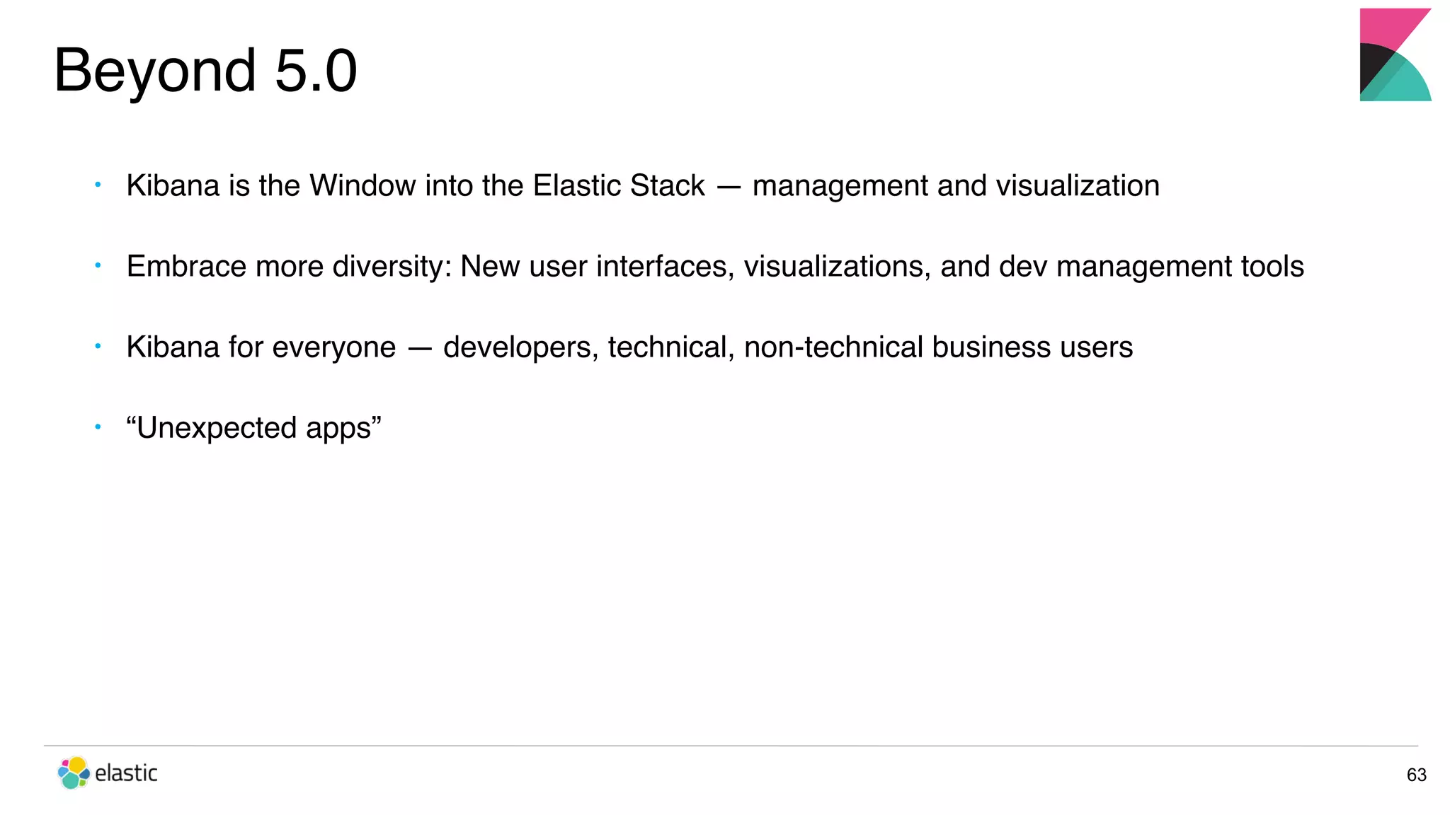 Beyond 5.0 63 • Kibana is the Window into the Elastic Stack — management and visualization • Embrace more diversity: New user interfaces, visualizations, and dev management tools • Kibana for everyone — developers, technical, non-technical business users • “Unexpected apps” 