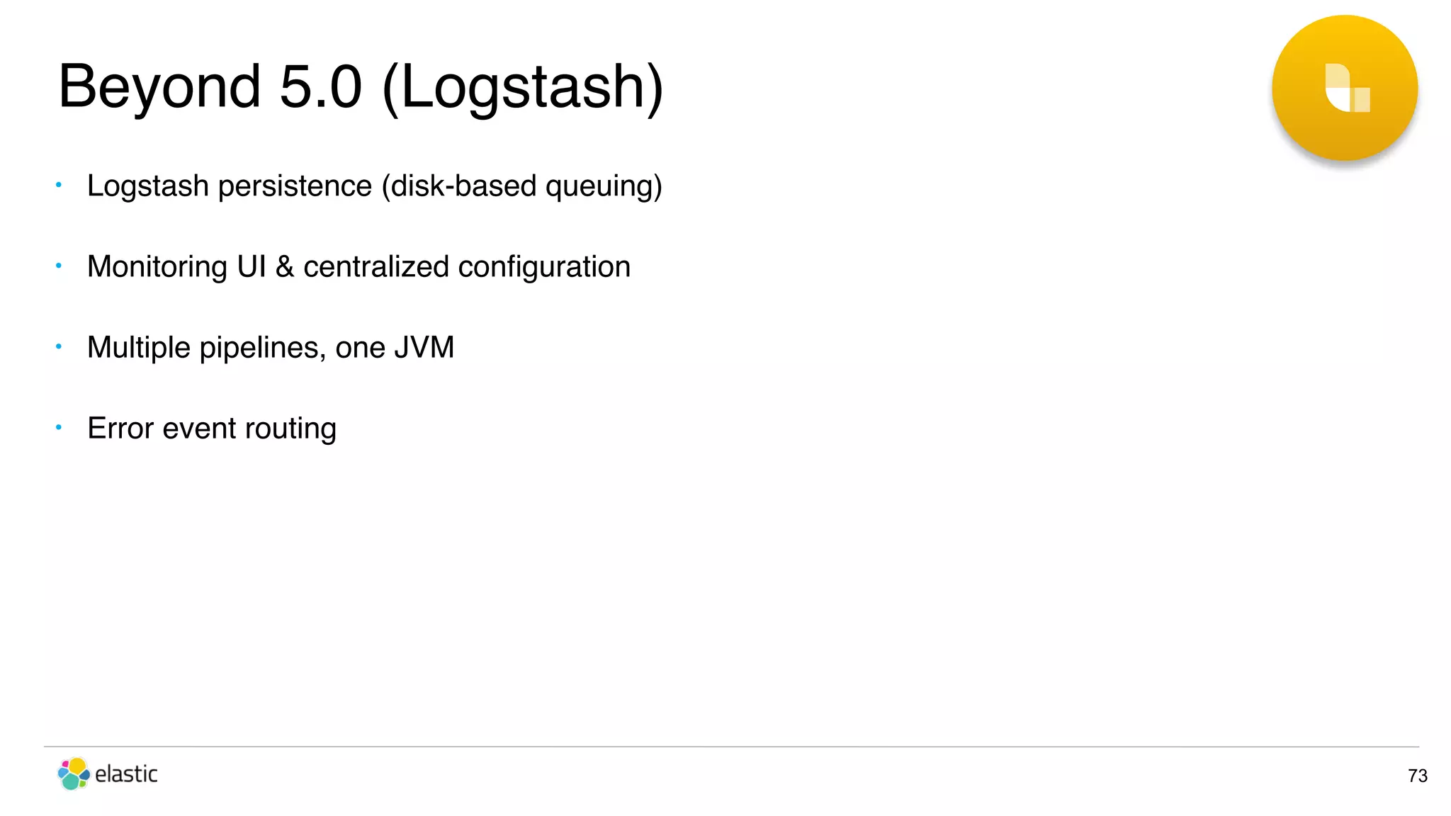Beyond 5.0 (Logstash) 73 • Logstash persistence (disk-based queuing) • Monitoring UI & centralized conﬁguration • Multiple pipelines, one JVM • Error event routing 