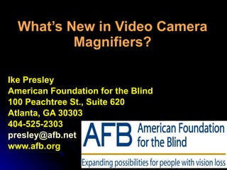 What’s New in Video Camera Magnifiers? Ike Presley American Foundation for the Blind 100 Peachtree St., Suite 620 Atlanta, GA 30303 404-525-2303 [email_address] www.afb.org 