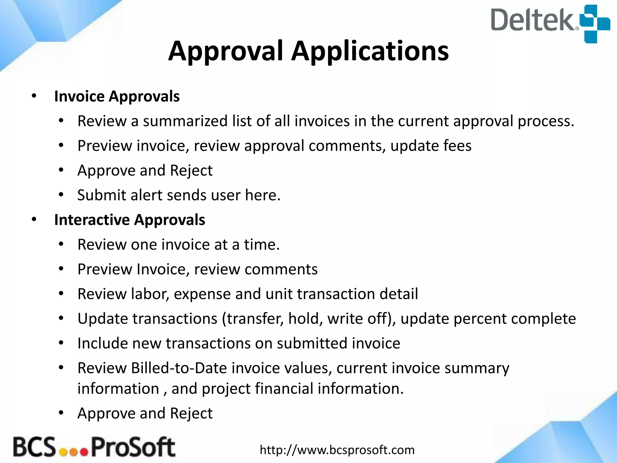 Approval Applications
• Invoice Approvals
• Review a summarized list of all invoices in the current approval process.
• Preview invoice, review approval comments, update fees
• Approve and Reject
• Submit alert sends user here.
• Interactive Approvals
• Review one invoice at a time.
• Preview Invoice, review comments
• Review labor, expense and unit transaction detail
• Update transactions (transfer, hold, write off), update percent complete
• Include new transactions on submitted invoice
• Review Billed-to-Date invoice values, current invoice summary
information , and project financial information.
• Approve and Reject
http://www.bcsprosoft.com

 