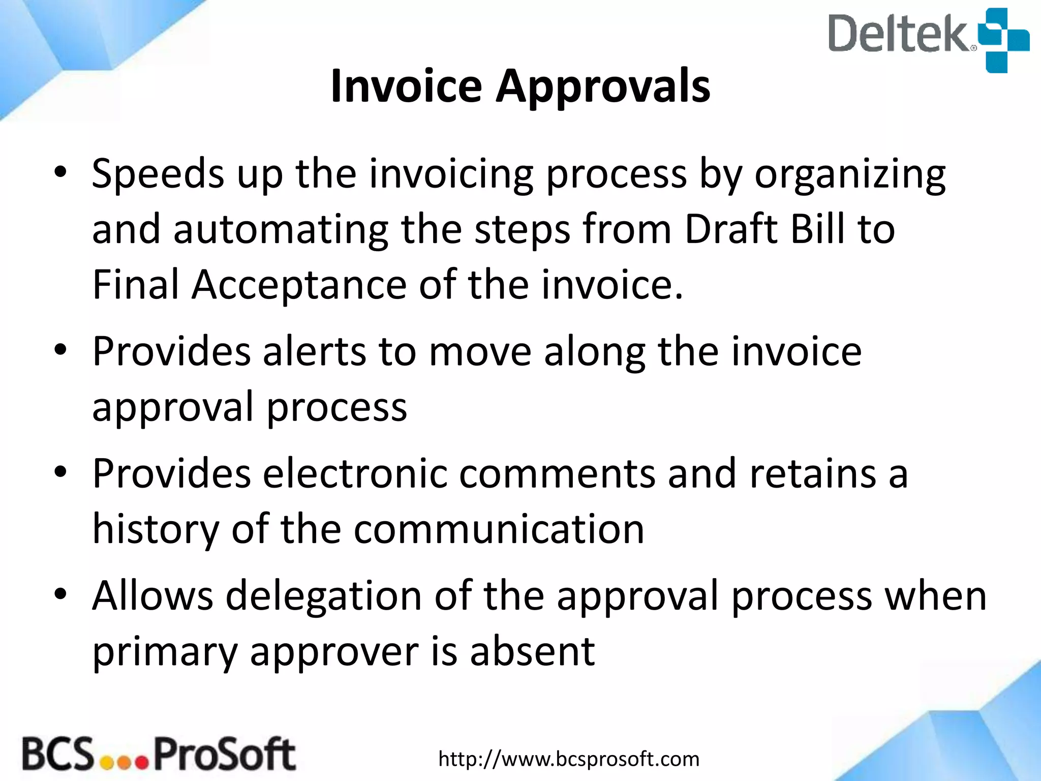 Invoice Approvals
• Speeds up the invoicing process by organizing
and automating the steps from Draft Bill to
Final Acceptance of the invoice.
• Provides alerts to move along the invoice
approval process
• Provides electronic comments and retains a
history of the communication
• Allows delegation of the approval process when
primary approver is absent
http://www.bcsprosoft.com

 