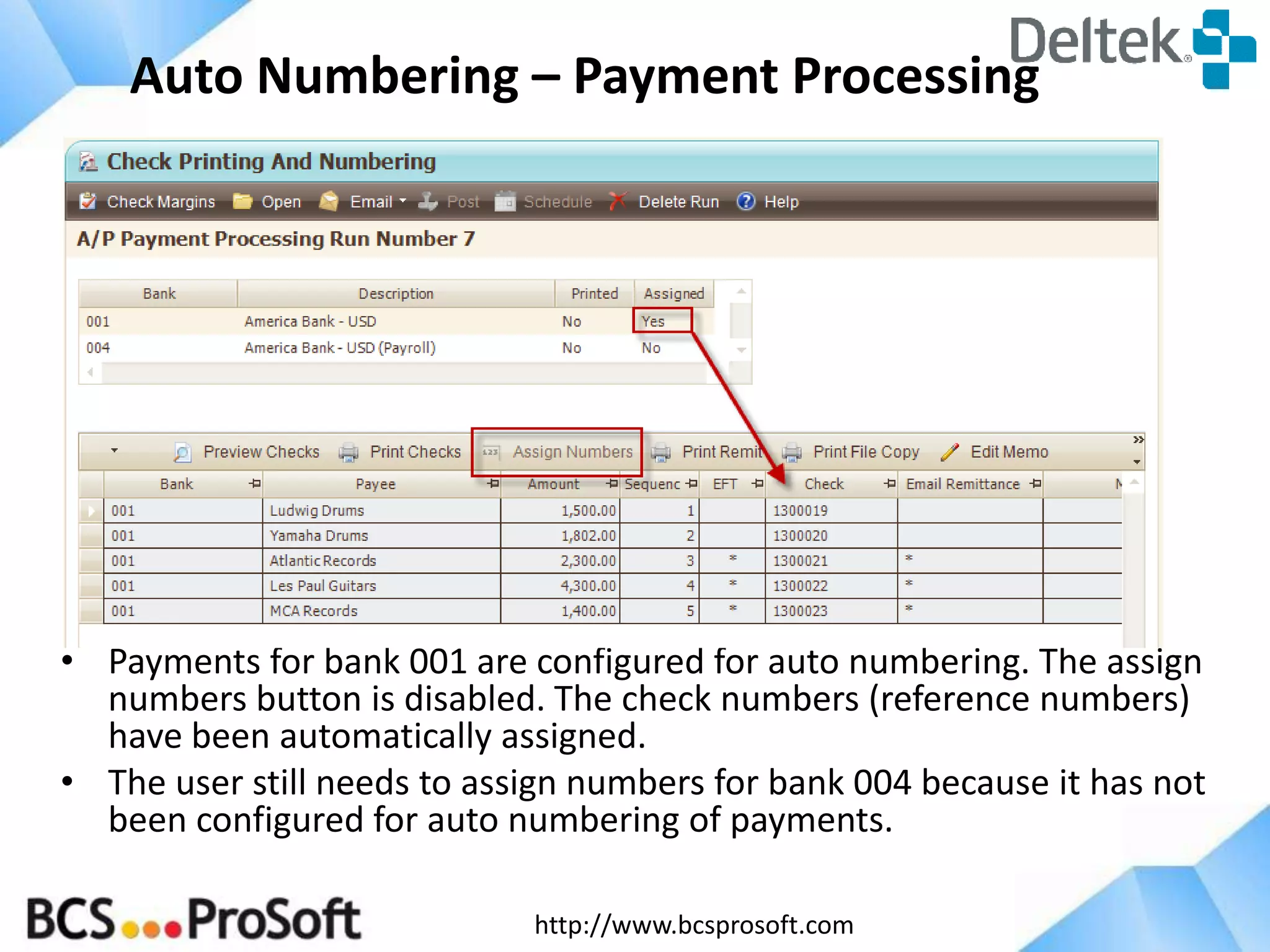 Auto Numbering – Payment Processing

• Payments for bank 001 are configured for auto numbering. The assign
numbers button is disabled. The check numbers (reference numbers)
have been automatically assigned.
• The user still needs to assign numbers for bank 004 because it has not
been configured for auto numbering of payments.
http://www.bcsprosoft.com

 