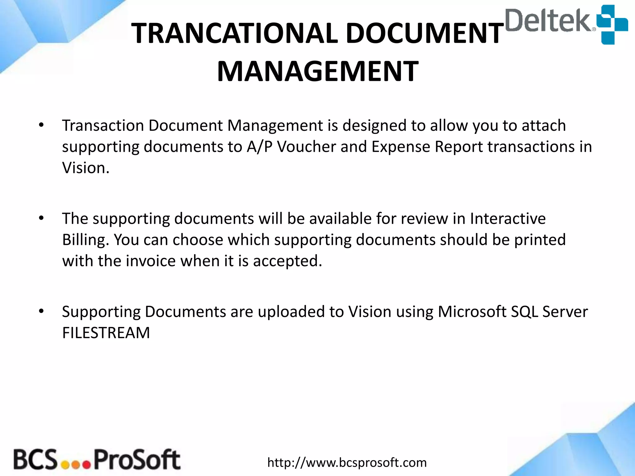 TRANCATIONAL DOCUMENT
MANAGEMENT
• Transaction Document Management is designed to allow you to attach
supporting documents to A/P Voucher and Expense Report transactions in
Vision.
• The supporting documents will be available for review in Interactive
Billing. You can choose which supporting documents should be printed
with the invoice when it is accepted.
• Supporting Documents are uploaded to Vision using Microsoft SQL Server
FILESTREAM

http://www.bcsprosoft.com

 