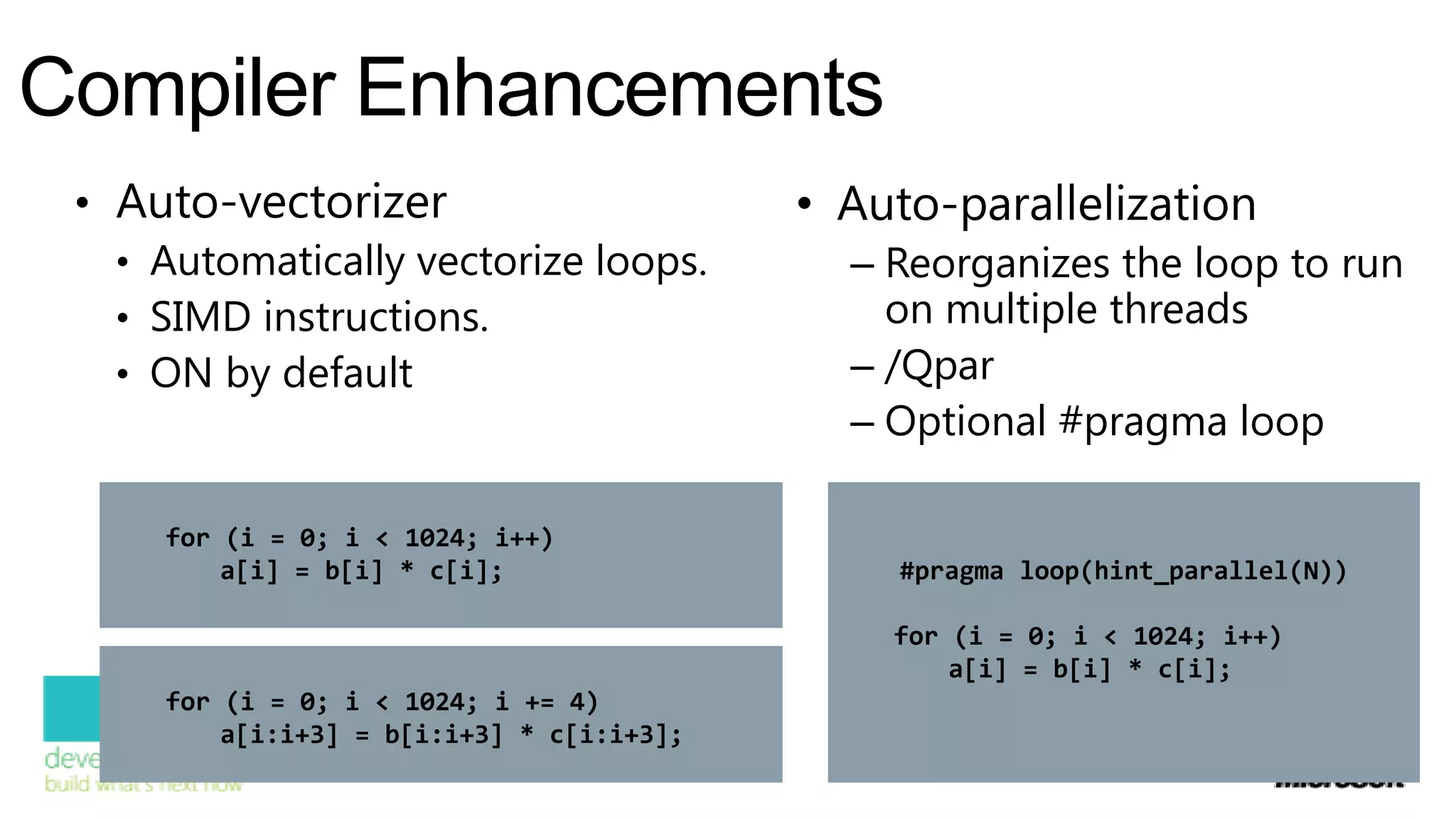 Compiler Enhancements
 • Auto-vectorizer                         • Auto-parallelization
   • Automatically vectorize loops.          – Reorganizes the loop to run
   • SIMD instructions.                        on multiple threads
   • ON by default                           – /Qpar
                                             – Optional #pragma loop

     for (i = 0; i < 1024; i++)
         a[i] = b[i] * c[i];                   #pragma loop(hint_parallel(N))

                                               for (i = 0; i < 1024; i++)
                                                   a[i] = b[i] * c[i];
     for (i = 0; i < 1024; i += 4)
         a[i:i+3] = b[i:i+3] * c[i:i+3];
 