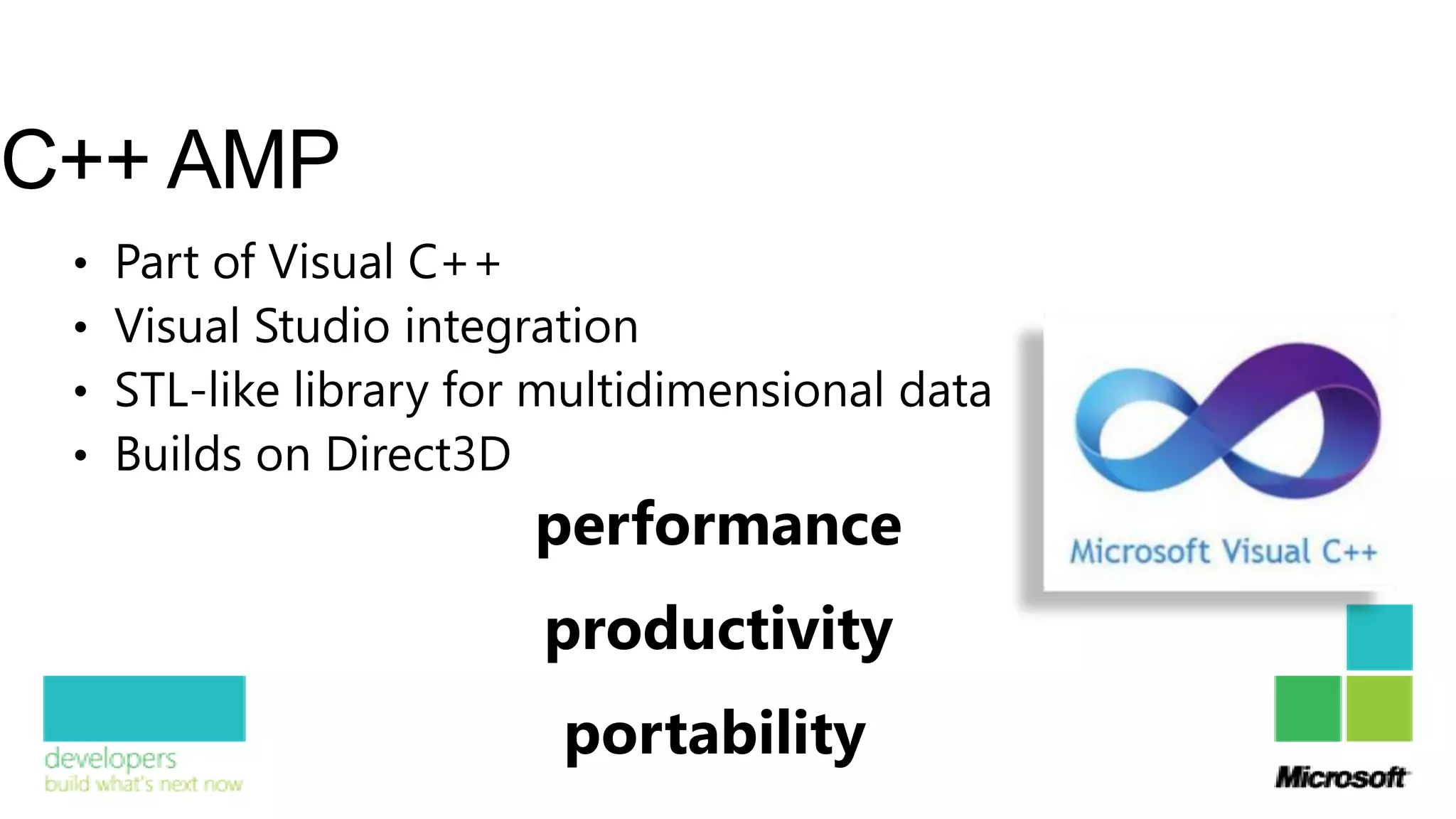 C++ AMP
 •   Part of Visual C++
 •   Visual Studio integration
 •   STL-like library for multidimensional data
 •   Builds on Direct3D
                         performance
                         productivity
                          portability
 