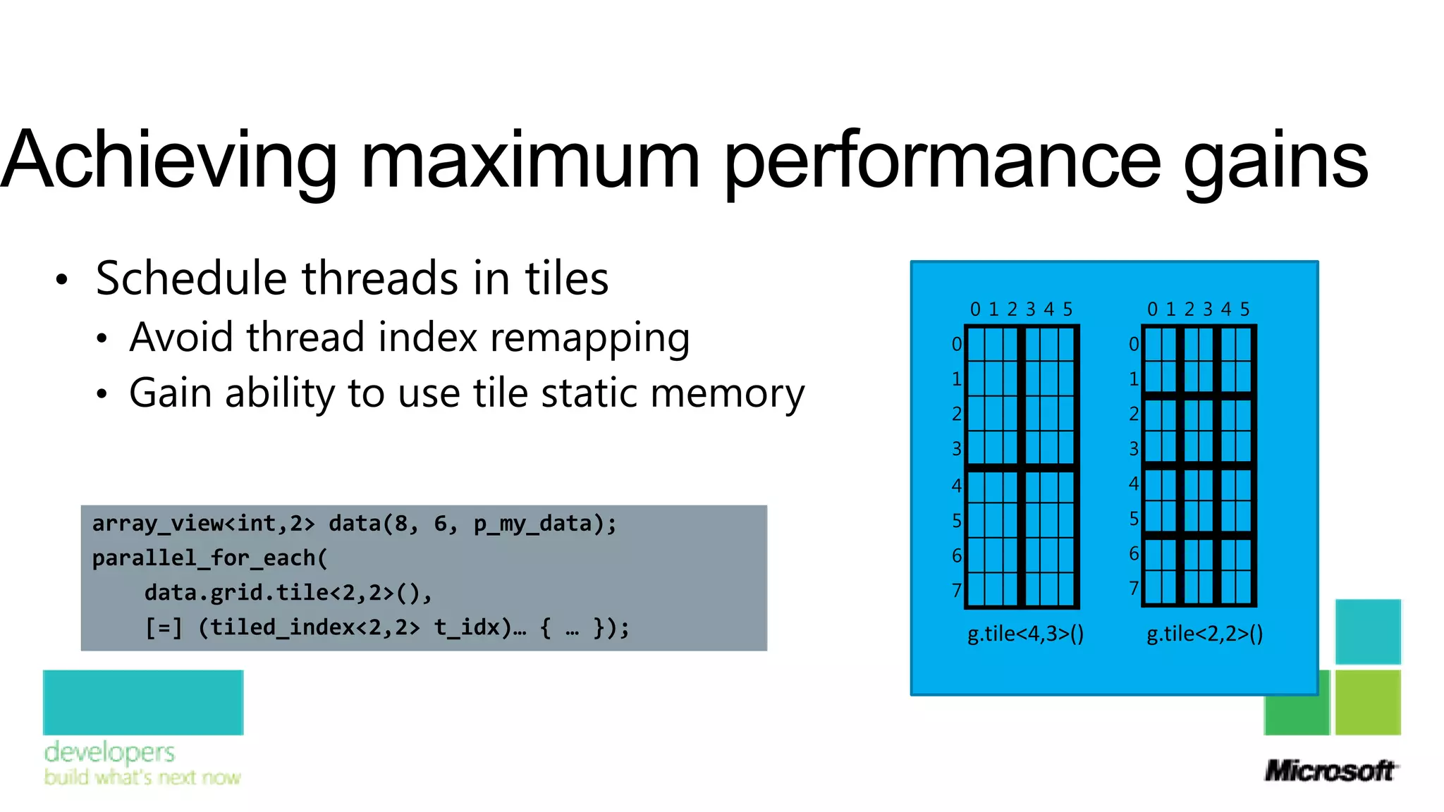 Achieving maximum performance gains
 • Schedule threads in tiles                       0 1 2 3 4 5         0 1 2 3 4 5
   • Avoid thread index remapping              0                   0

   • Gain ability to use tile static memory
                                               1                   1
                                               2                   2
                                               3                   3
                                               4                   4

   array_view<int,2> data(8, 6, p_my_data);    5                   5

   parallel_for_each(                          6                   6

       data.grid.tile<2,2>(),                  7                   7

       [=] (tiled_index<2,2> t_idx)… { … });       g.tile<4,3>()       g.tile<2,2>()
 