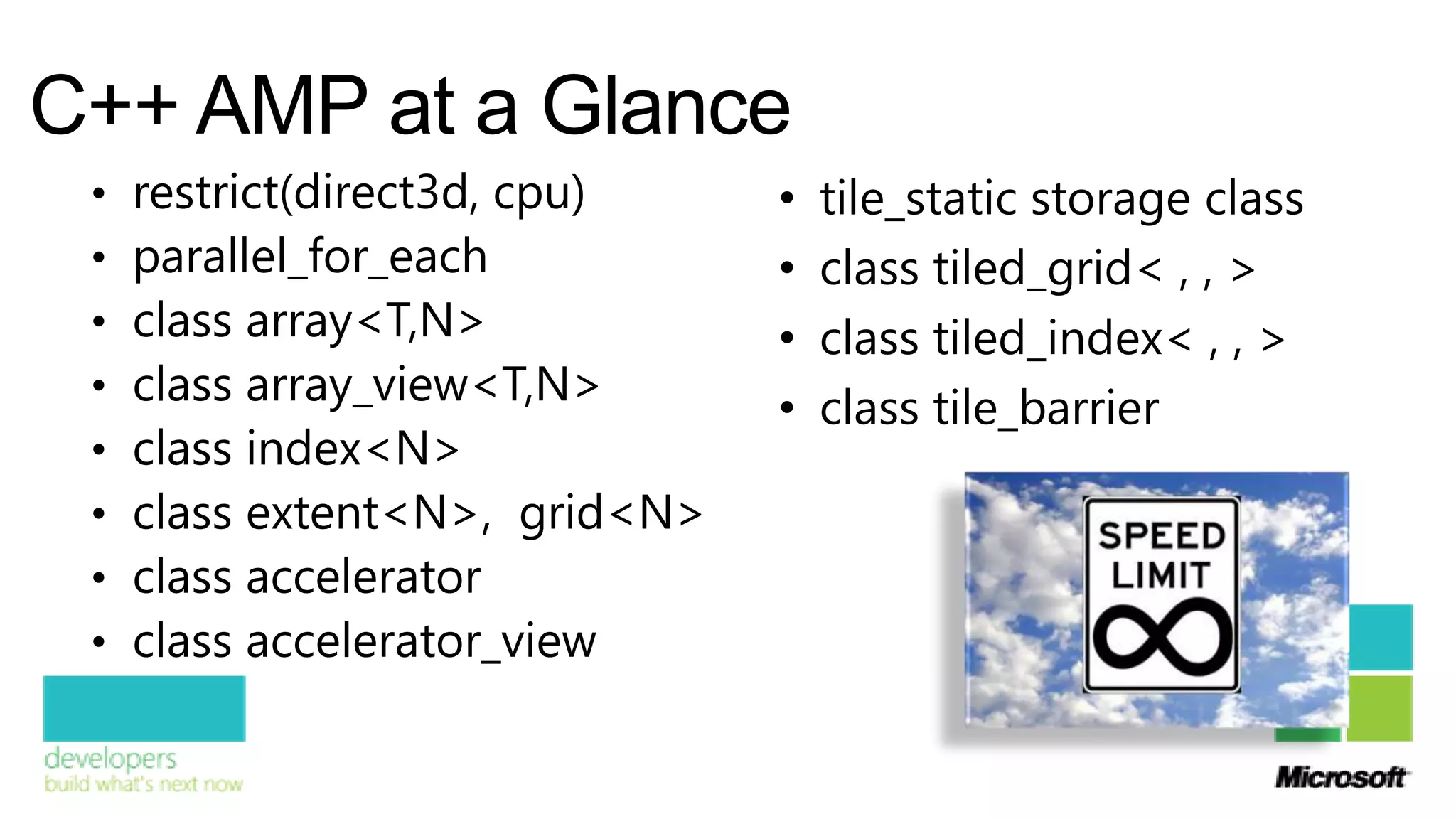 C++ AMP at a Glance
 •   restrict(direct3d, cpu)    •   tile_static storage class
 •   parallel_for_each          •   class tiled_grid< , , >
 •   class array<T,N>           •   class tiled_index< , , >
 •   class array_view<T,N>      •   class tile_barrier
 •   class index<N>
 •   class extent<N>, grid<N>
 •   class accelerator
 •   class accelerator_view
 