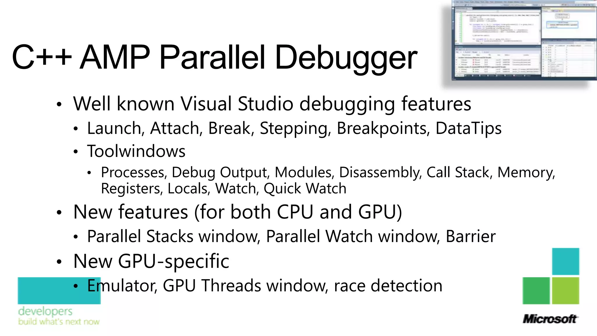 C++ AMP Parallel Debugger
  • Well known Visual Studio debugging features
    • Launch, Attach, Break, Stepping, Breakpoints, DataTips
    • Toolwindows
      • Processes, Debug Output, Modules, Disassembly, Call Stack, Memory,
        Registers, Locals, Watch, Quick Watch
  • New features (for both CPU and GPU)
    • Parallel Stacks window, Parallel Watch window, Barrier
  • New GPU-specific
    • Emulator, GPU Threads window, race detection
 