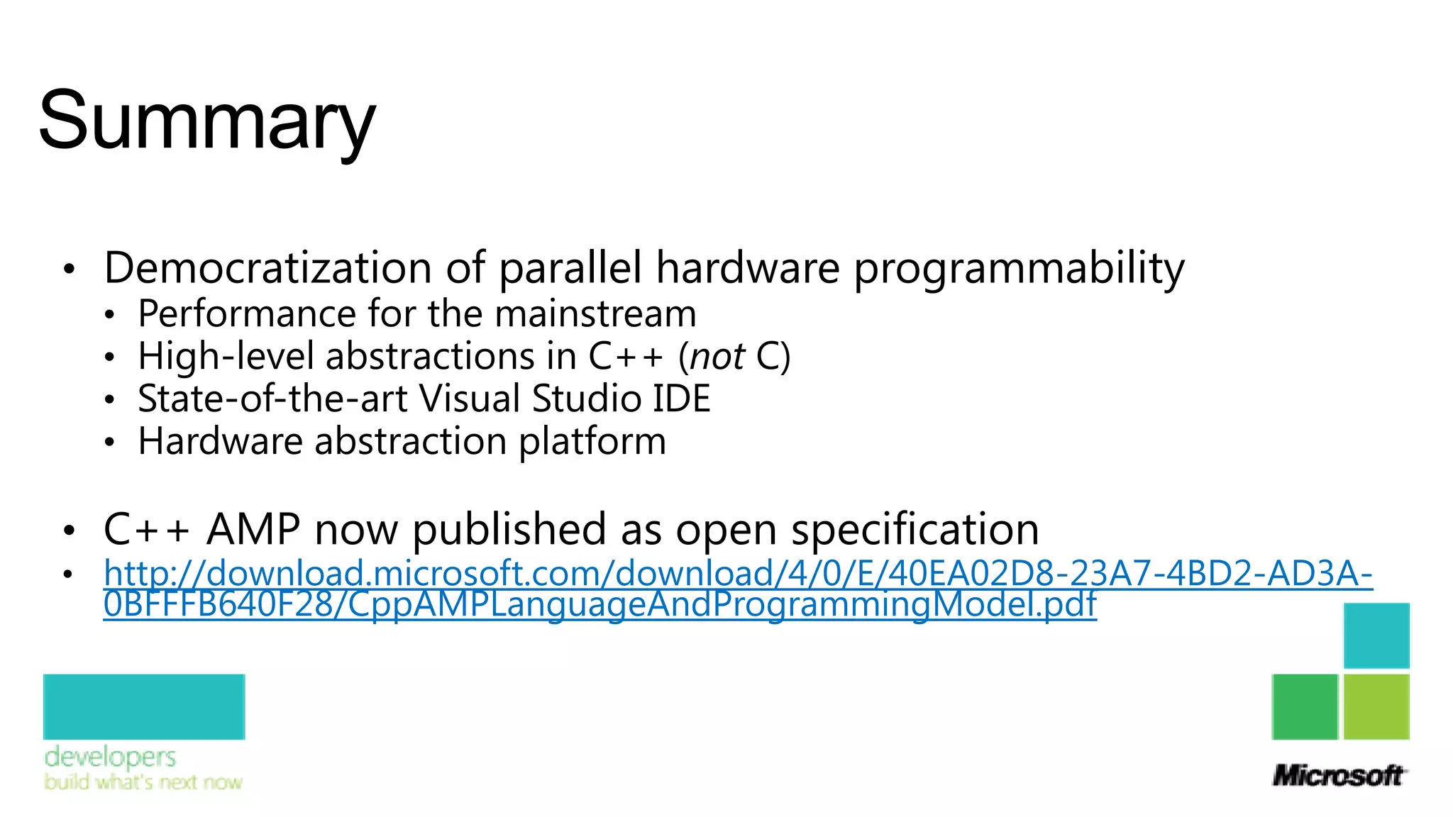Summary
• Democratization of parallel hardware programmability
  • Performance for the mainstream
  • High-level abstractions in C++ (not C)
  • State-of-the-art Visual Studio IDE
  • Hardware abstraction platform

• C++ AMP now published as open specification
• http://download.microsoft.com/download/4/0/E/40EA02D8-23A7-4BD2-AD3A-
  0BFFFB640F28/CppAMPLanguageAndProgrammingModel.pdf
 