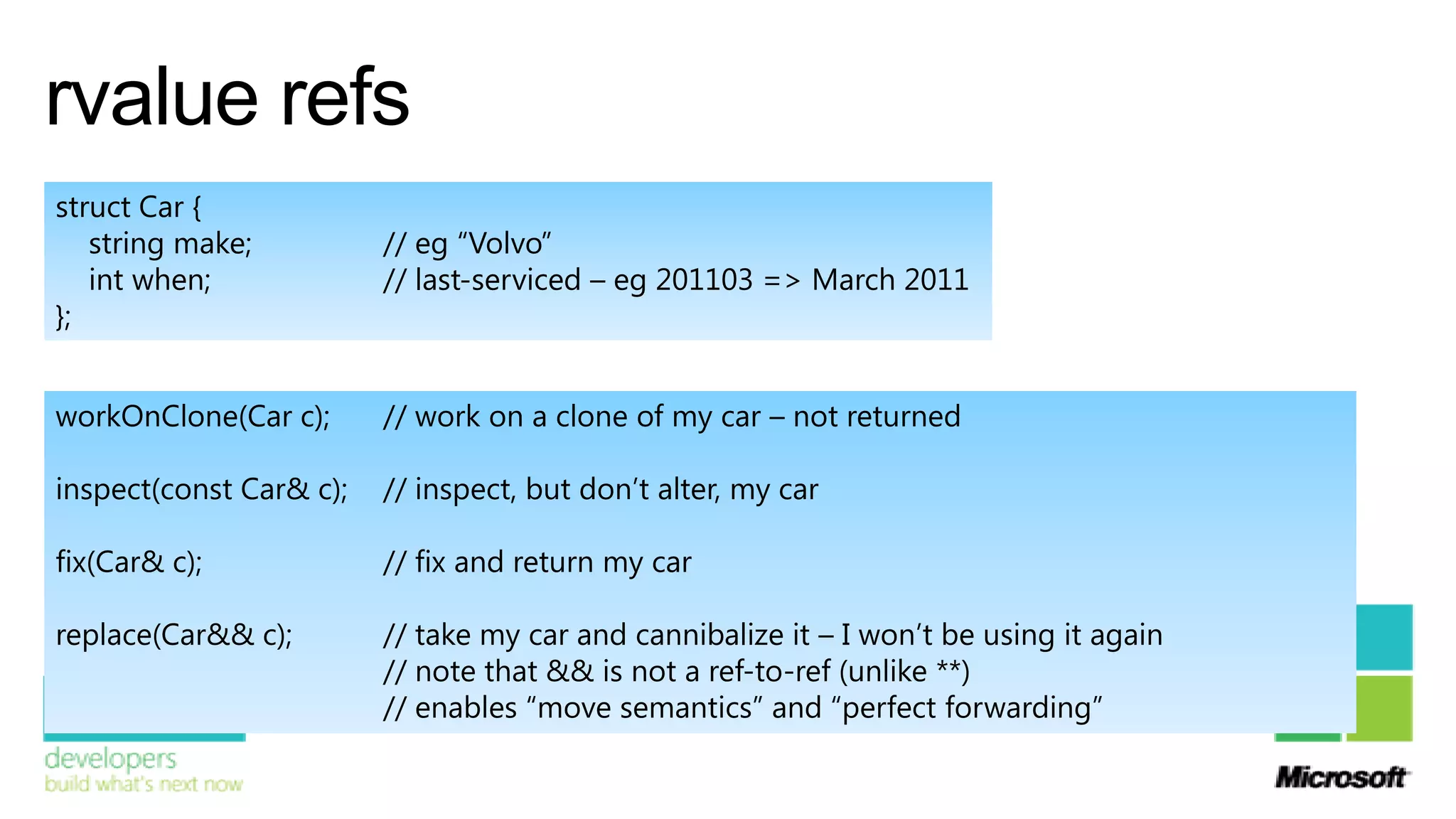 rvalue refs
struct Car {
   string make;          // eg “Volvo”
   int when;             // last-serviced – eg 201103 => March 2011
};


workOnClone(Car c);      // work on a clone of my car – not returned

inspect(const Car& c);   // inspect, but don’t alter, my car

fix(Car& c);             // fix and return my car

replace(Car&& c);        // take my car and cannibalize it – I won’t be using it again
                         // note that && is not a ref-to-ref (unlike **)
                         // enables “move semantics” and “perfect forwarding”
 