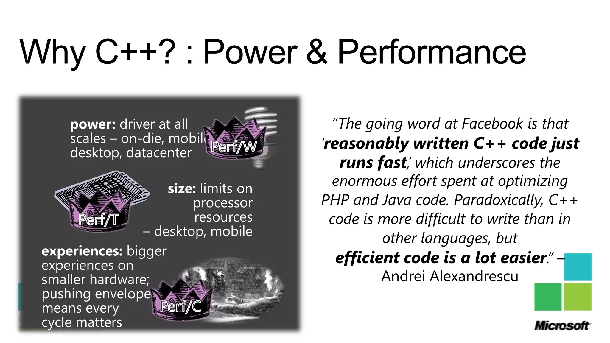 Why C++? : Power & Performance
     power: driver at all               “The going word at Facebook is that
     scales – on-die, mobile,          „reasonably written C++ code just
     desktop, datacenter
                                           runs fast,‟ which underscores the
                     size: limits on
                                         enormous effort spent at optimizing
                         processor     PHP and Java code. Paradoxically, C++
                         resources       code is more difficult to write than in
                 – desktop, mobile
                                                 other languages, but
 experiences: bigger
 experiences on                           efficient code is a lot easier.” –
 smaller hardware;                               Andrei Alexandrescu
 pushing envelope
 means every
 cycle matters
 