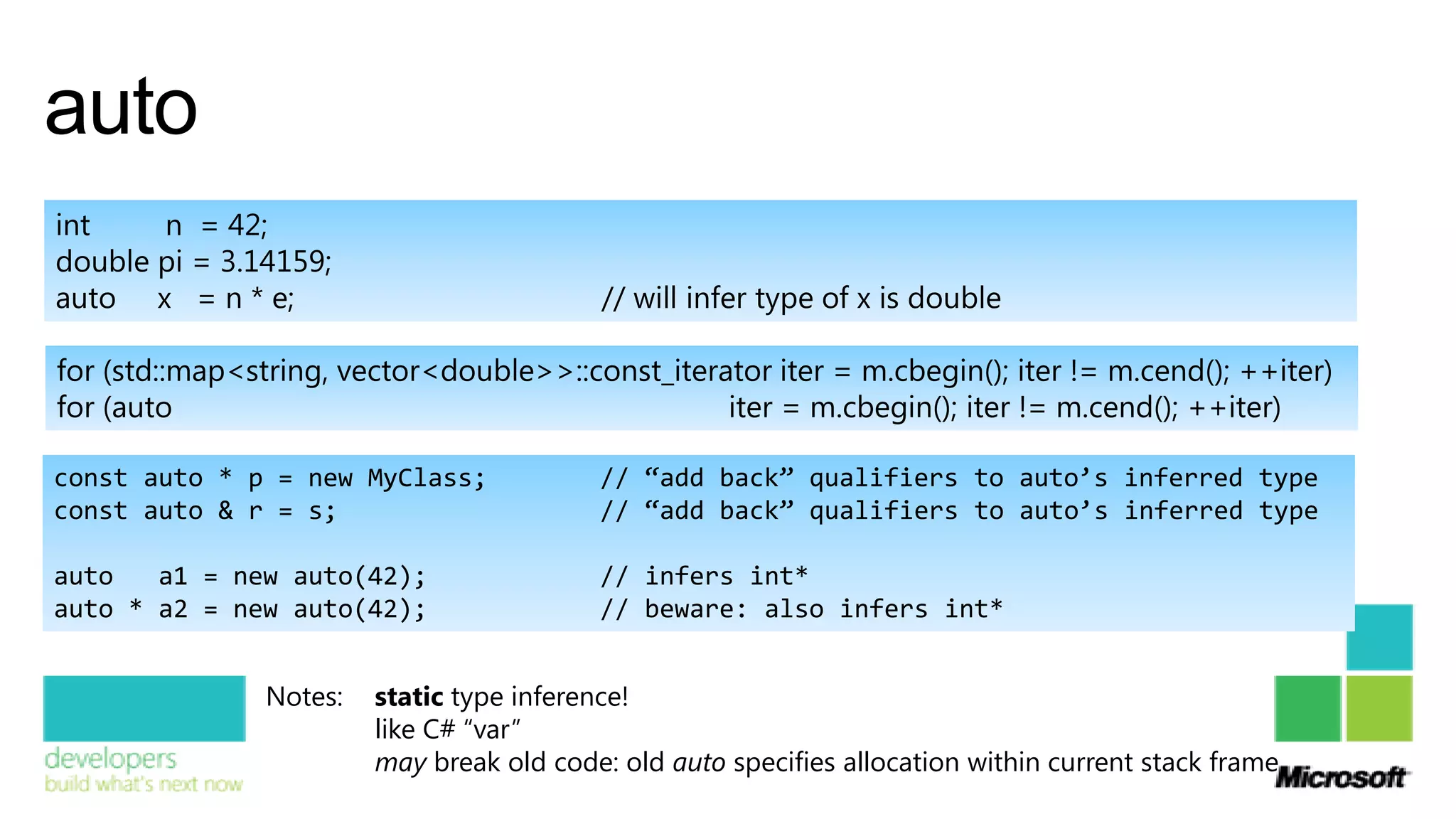 auto
int    n = 42;
double pi = 3.14159;
auto x = n * e;                             // will infer type of x is double

for (std::map<string, vector<double>>::const_iterator iter = m.cbegin(); iter != m.cend(); ++iter)
for (auto                                         iter = m.cbegin(); iter != m.cend(); ++iter)

const auto * p = new MyClass;              // “add back” qualifiers to auto’s inferred type
const auto & r = s;                        // “add back” qualifiers to auto’s inferred type

auto   a1 = new auto(42);                  // infers int*
auto * a2 = new auto(42);                  // beware: also infers int*


                Notes:   static type inference!
                         like C# “var”
                         may break old code: old auto specifies allocation within current stack frame
 