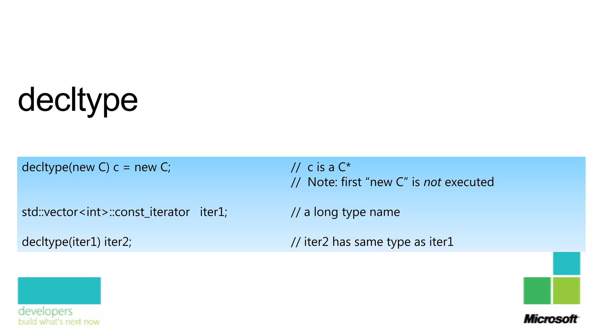 decltype
decltype(new C) c = new C;                // c is a C*
                                          // Note: first “new C” is not executed

std::vector<int>::const_iterator iter1;   // a long type name

decltype(iter1) iter2;                    // iter2 has same type as iter1
 