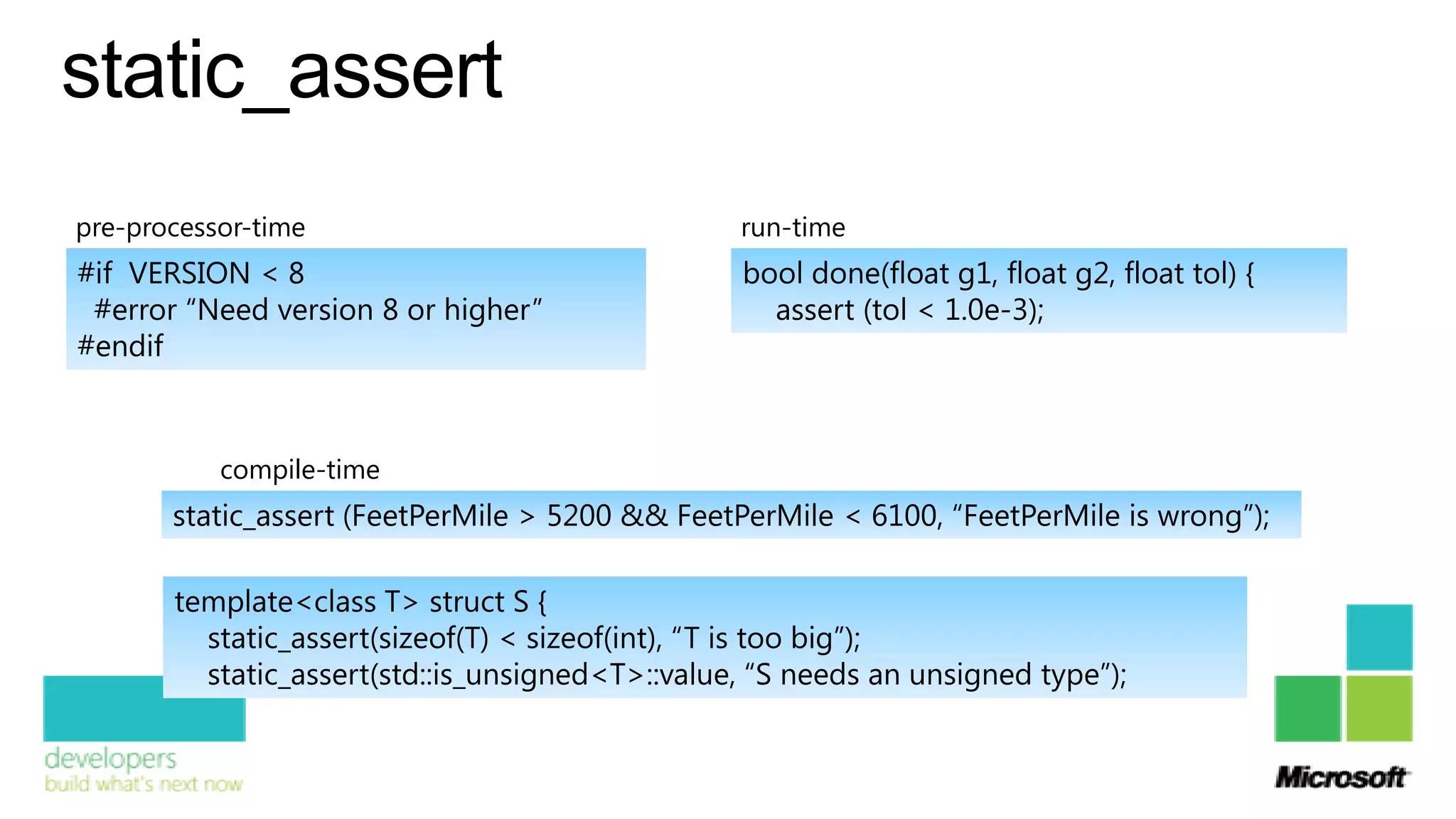 static_assert
pre-processor-time                               run-time
#if VERSION < 8                                  bool done(float g1, float g2, float tol) {
 #error “Need version 8 or higher”                 assert (tol < 1.0e-3);
#endif



           compile-time
       static_assert (FeetPerMile > 5200 && FeetPerMile < 6100, “FeetPerMile is wrong”);

       template<class T> struct S {
         static_assert(sizeof(T) < sizeof(int), “T is too big”);
         static_assert(std::is_unsigned<T>::value, “S needs an unsigned type”);
 
