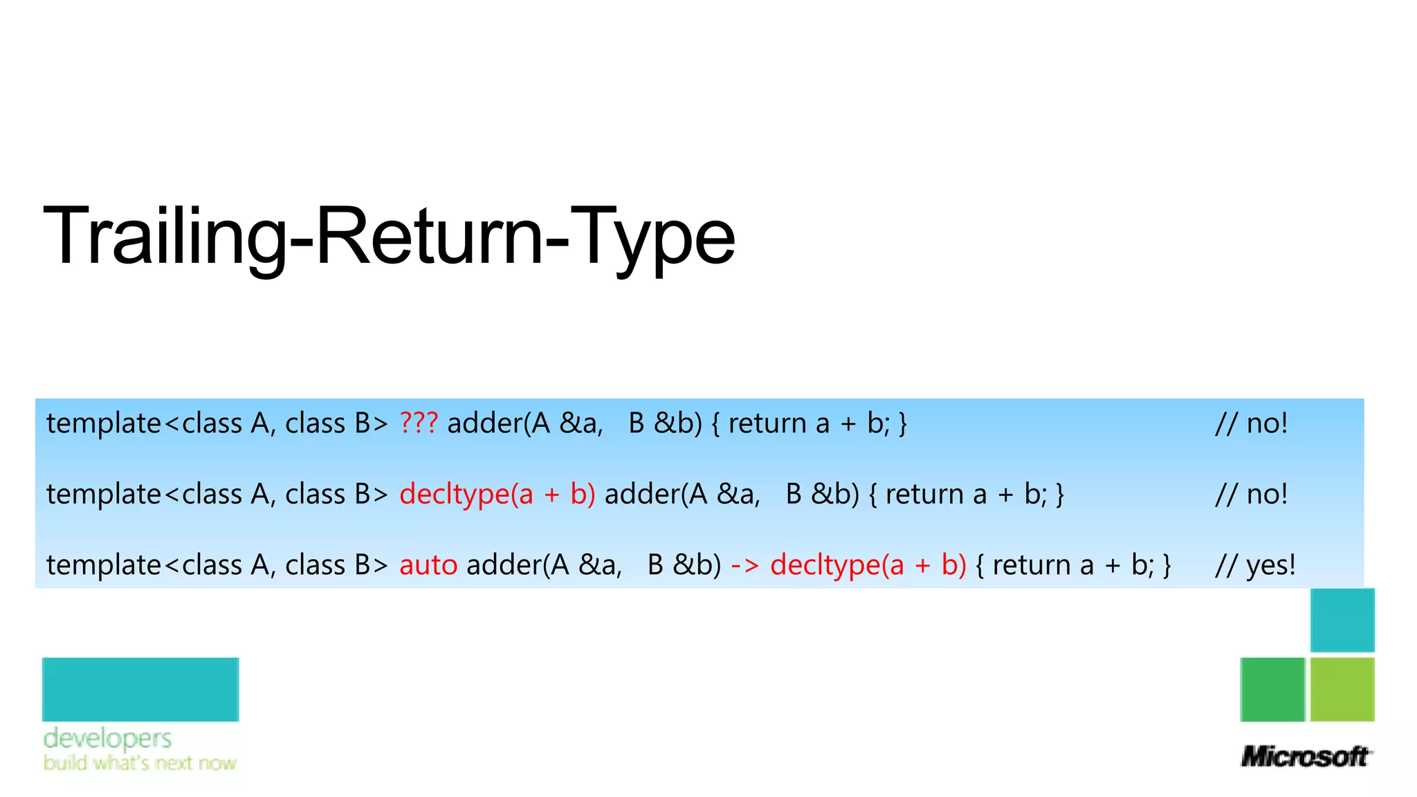 Trailing-Return-Type

template<class A, class B> ??? adder(A &a, B &b) { return a + b; }                       // no!

template<class A, class B> decltype(a + b) adder(A &a, B &b) { return a + b; }           // no!

template<class A, class B> auto adder(A &a, B &b) -> decltype(a + b) { return a + b; }   // yes!
 