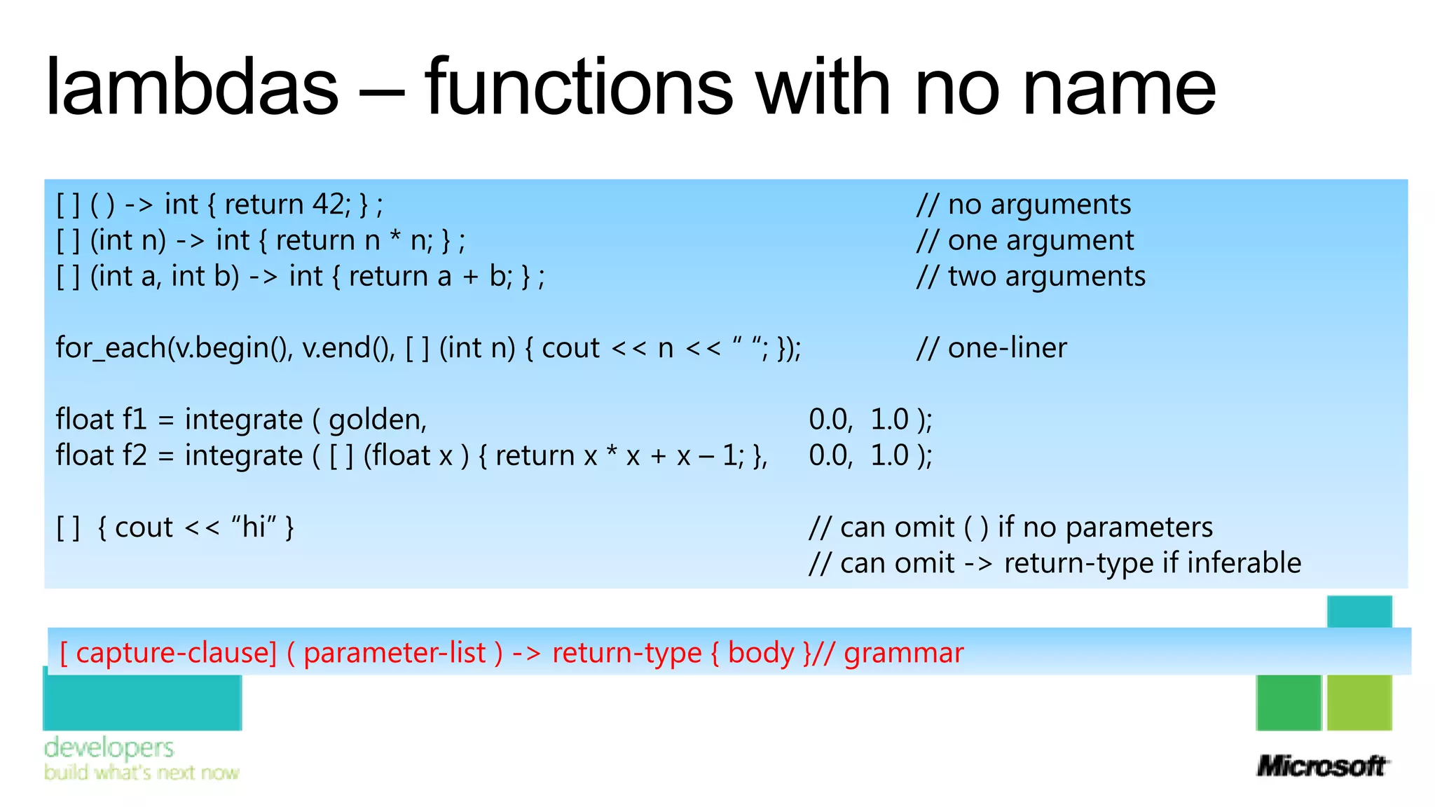 lambdas – functions with no name
[ ] ( ) -> int { return 42; } ;                                             // no arguments
[ ] (int n) -> int { return n * n; } ;                                      // one argument
[ ] (int a, int b) -> int { return a + b; } ;                               // two arguments

for_each(v.begin(), v.end(), [ ] (int n) { cout << n << “ “; });            // one-liner

float f1 = integrate ( golden,                                     0.0, 1.0 );
float f2 = integrate ( [ ] (float x ) { return x * x + x – 1; },   0.0, 1.0 );

[ ] { cout << “hi” }                                               // can omit ( ) if no parameters
                                                                   // can omit -> return-type if inferable

[ capture-clause] ( parameter-list ) -> return-type { body }// grammar
 