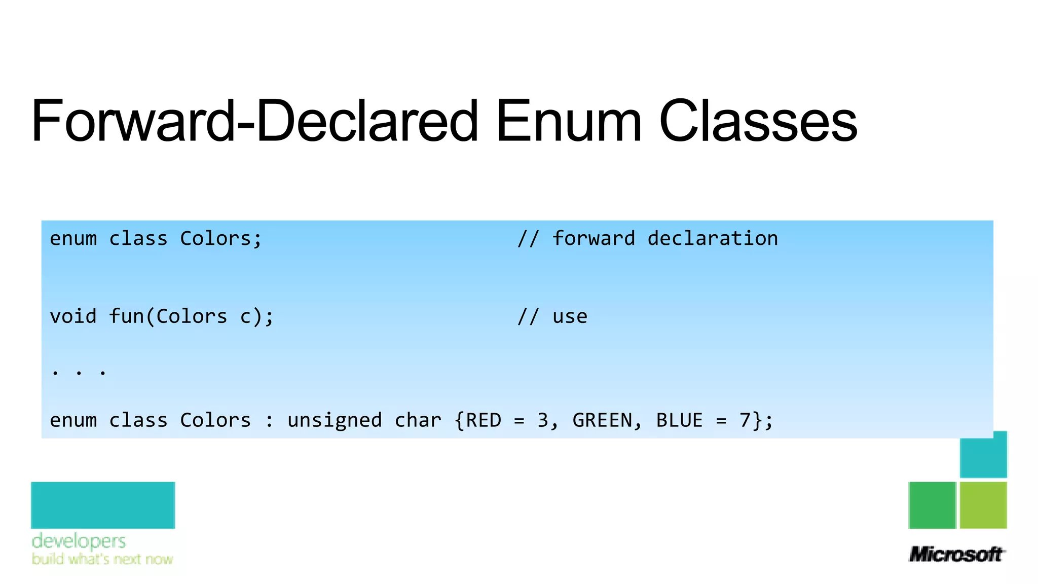 Forward-Declared Enum Classes
enum class Colors;                     // forward declaration


void fun(Colors c);                    // use

. . .

enum class Colors : unsigned char {RED = 3, GREEN, BLUE = 7};
 