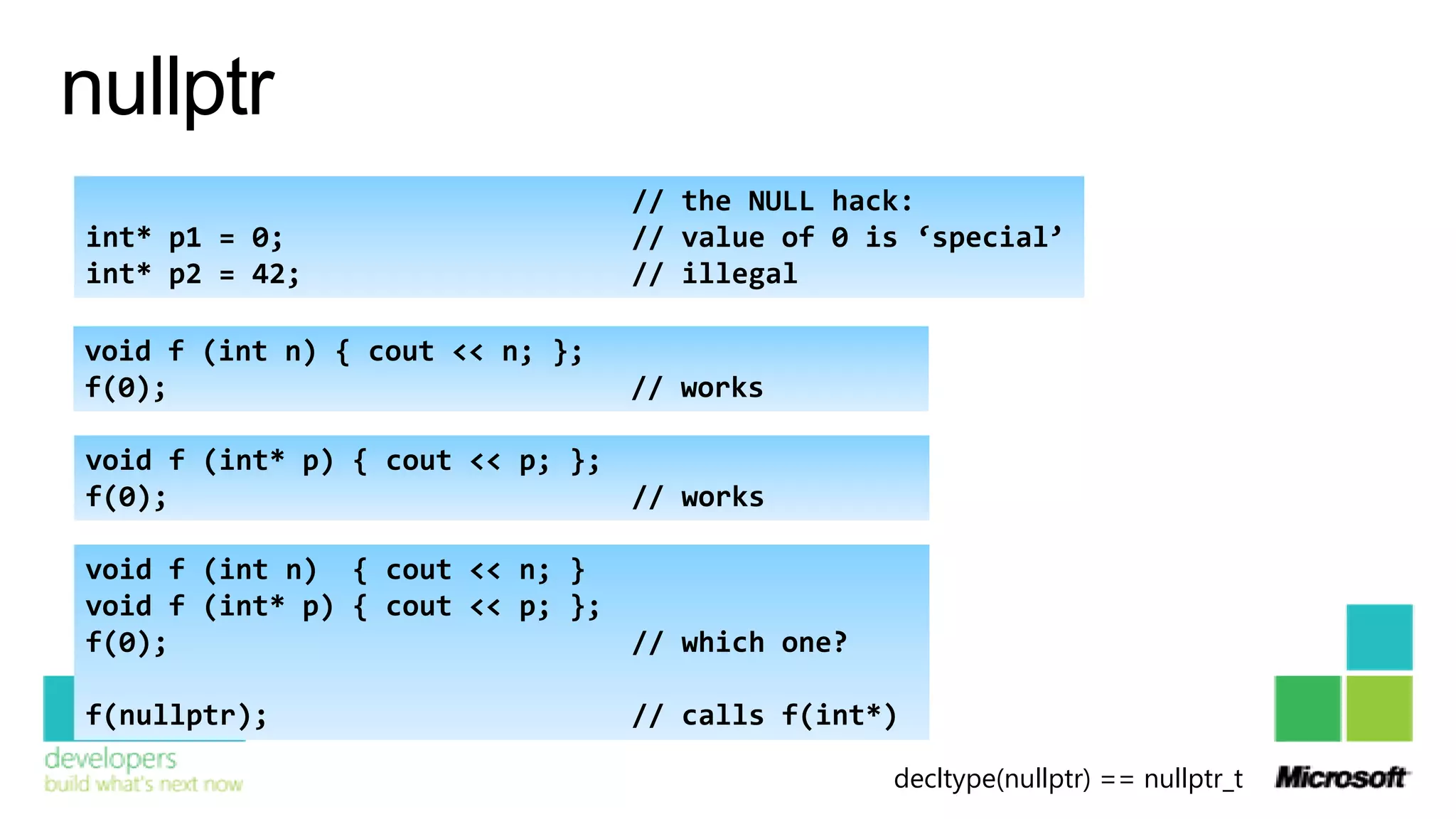 nullptr
                                 // the NULL hack:
int* p1 = 0;                     // value of 0 is ‘special’
int* p2 = 42;                    // illegal

void f (int n) { cout << n; };
f(0);                            // works

void f (int* p) { cout << p; };
f(0);                           // works

void f (int n) { cout << n; }
void f (int* p) { cout << p; };
f(0);                           // which one?

f(nullptr);                      // calls f(int*)

                                                decltype(nullptr) == nullptr_t
 