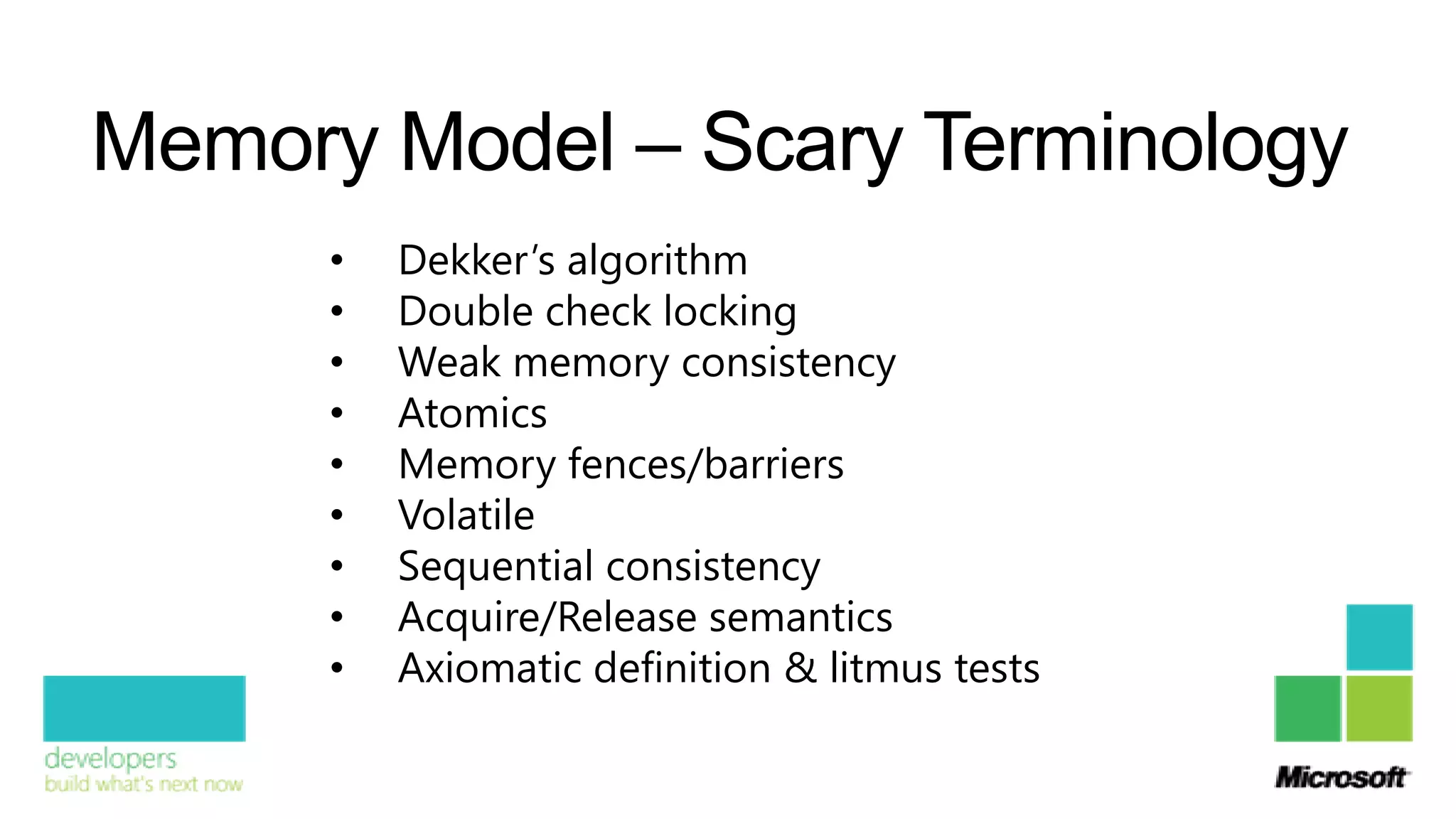 Memory Model – Scary Terminology
      •   Dekker’s algorithm
      •   Double check locking
      •   Weak memory consistency
      •   Atomics
      •   Memory fences/barriers
      •   Volatile
      •   Sequential consistency
      •   Acquire/Release semantics
      •   Axiomatic definition & litmus tests
 