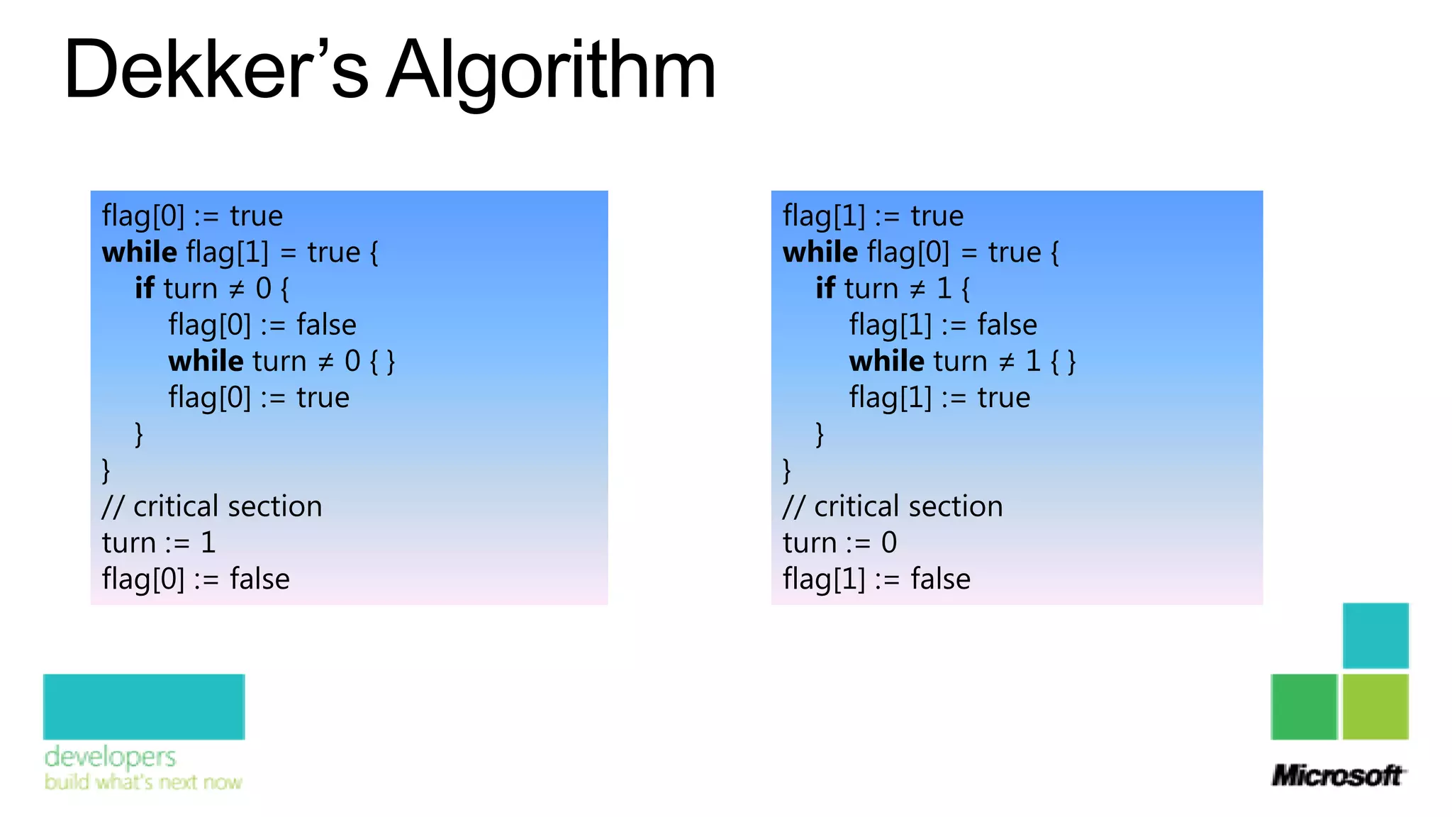 Dekker’s Algorithm
 flag[0] := true            flag[1] := true
 while flag[1] = true {     while flag[0] = true {
    if turn ≠ 0 {              if turn ≠ 1 {
       flag[0] := false           flag[1] := false
       while turn ≠ 0 { }         while turn ≠ 1 { }
       flag[0] := true            flag[1] := true
    }                          }
 }                          }
 // critical section        // critical section
 turn := 1                  turn := 0
 flag[0] := false           flag[1] := false
 