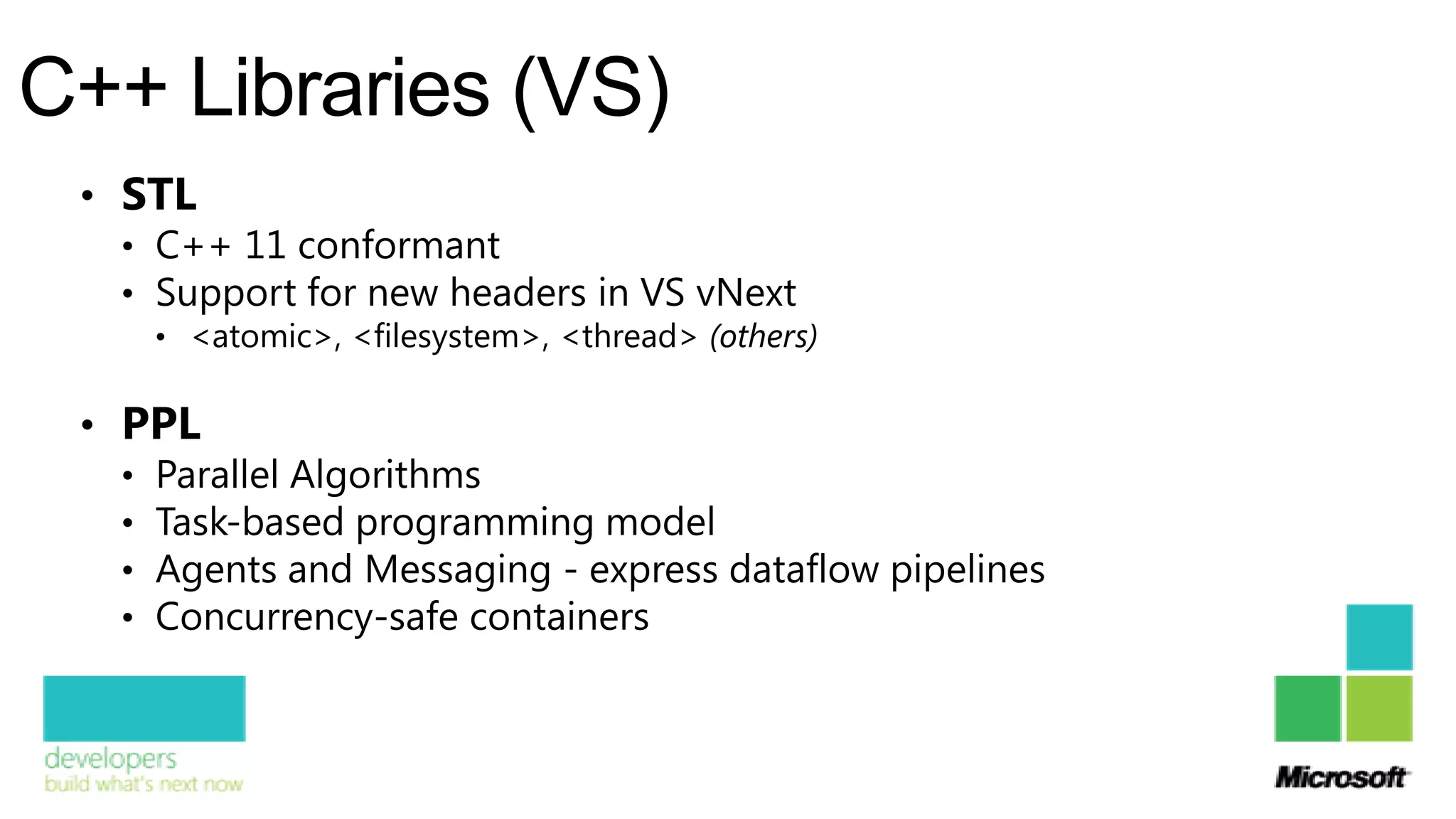 C++ Libraries (VS)
 • STL
   • C++ 11 conformant
   • Support for new headers in VS vNext
     • <atomic>, <filesystem>, <thread> (others)


 • PPL
   • Parallel Algorithms
   • Task-based programming model
   • Agents and Messaging - express dataflow pipelines
   • Concurrency-safe containers
 