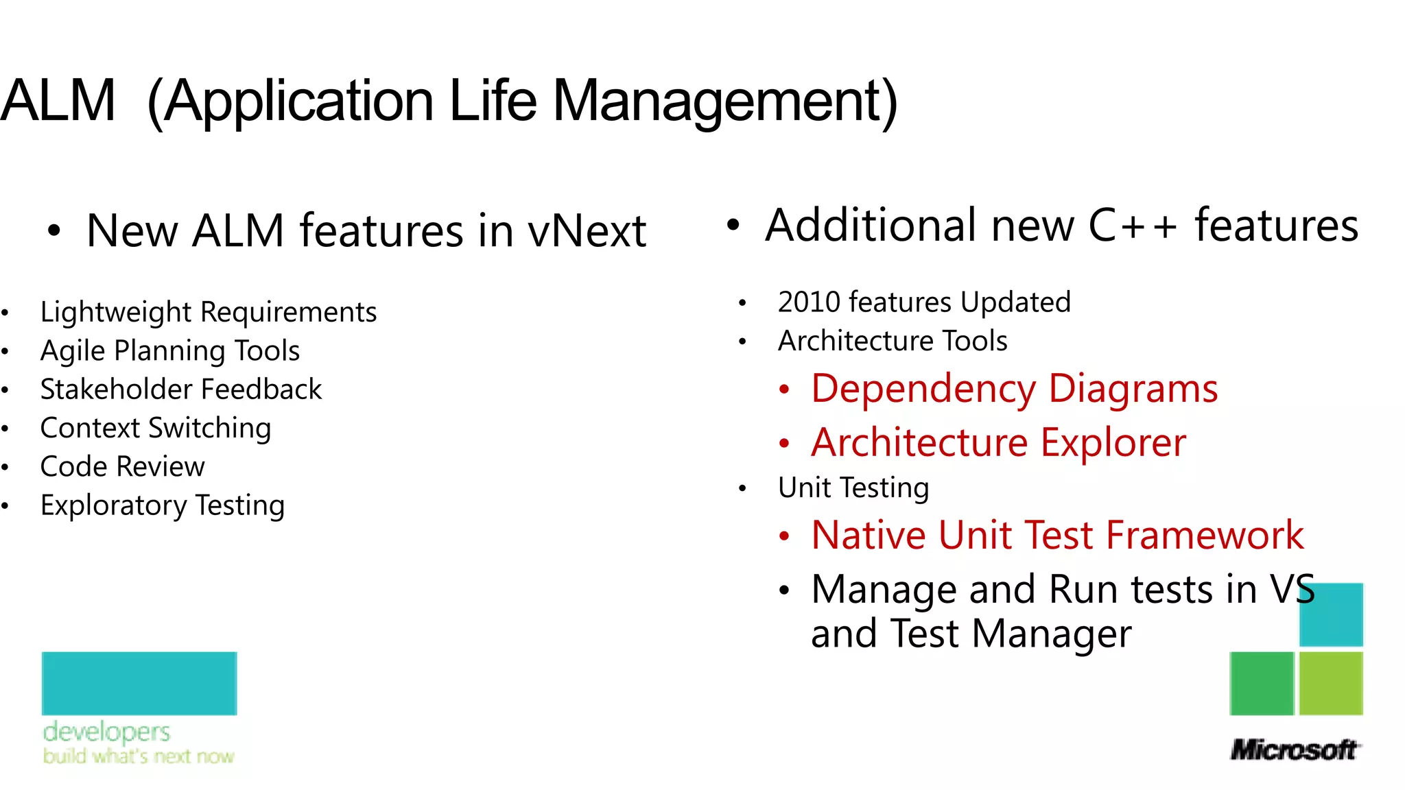 ALM (Application Life Management)

    • New ALM features in vNext   • Additional new C++ features
•   Lightweight Requirements      •   2010 features Updated
•   Agile Planning Tools          •   Architecture Tools
•   Stakeholder Feedback              • Dependency Diagrams
    Context Switching
                                      • Architecture Explorer
•
•   Code Review
                                  •   Unit Testing
•   Exploratory Testing
                                      • Native Unit Test Framework
                                      • Manage and Run tests in VS
                                        and Test Manager
 