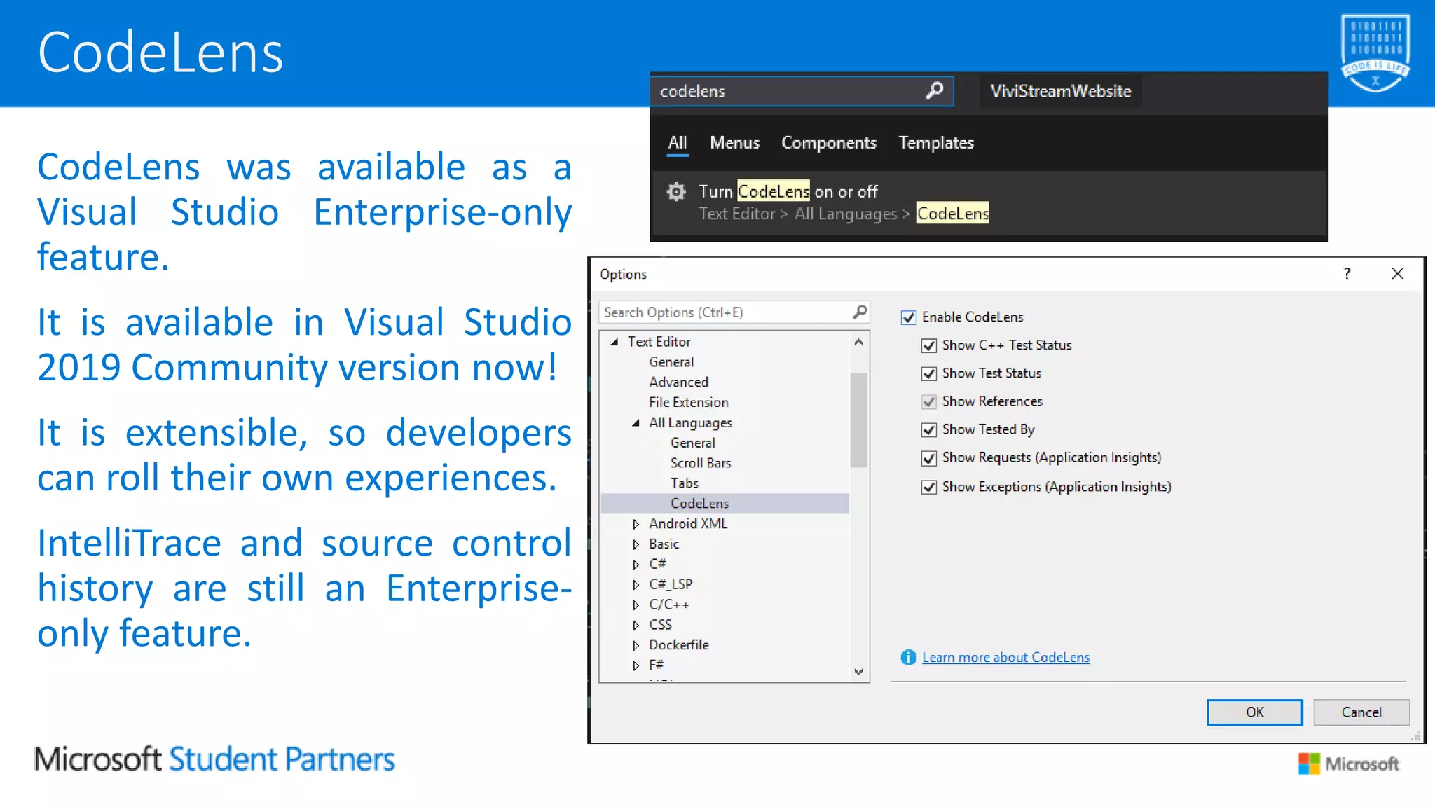CodeLens was available as a
Visual Studio Enterprise-only
feature.
It is available in Visual Studio
2019 Community version now!
It is extensible, so developers
can roll their own experiences.
IntelliTrace and source control
history are still an Enterprise-
only feature.
CodeLens
 