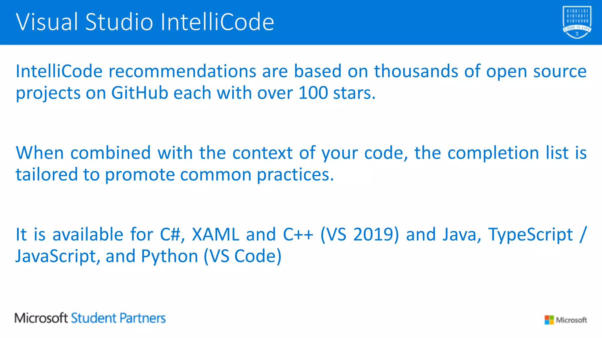 IntelliCode recommendations are based on thousands of open source
projects on GitHub each with over 100 stars.
When combined with the context of your code, the completion list is
tailored to promote common practices.
It is available for C#, XAML and C++ (VS 2019) and Java, TypeScript /
JavaScript, and Python (VS Code)
Visual Studio IntelliCode
 