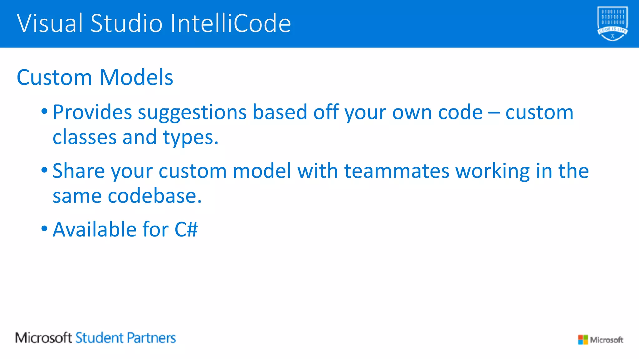 Custom Models
• Provides suggestions based off your own code – custom
classes and types.
• Share your custom model with teammates working in the
same codebase.
• Available for C#
Visual Studio IntelliCode
 