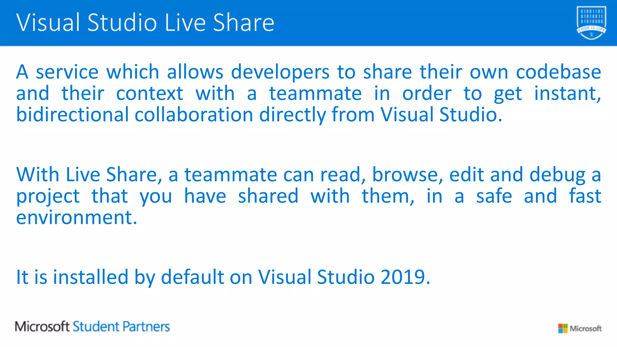 A service which allows developers to share their own codebase
and their context with a teammate in order to get instant,
bidirectional collaboration directly from Visual Studio.
With Live Share, a teammate can read, browse, edit and debug a
project that you have shared with them, in a safe and fast
environment.
It is installed by default on Visual Studio 2019.
Visual Studio Live Share
 