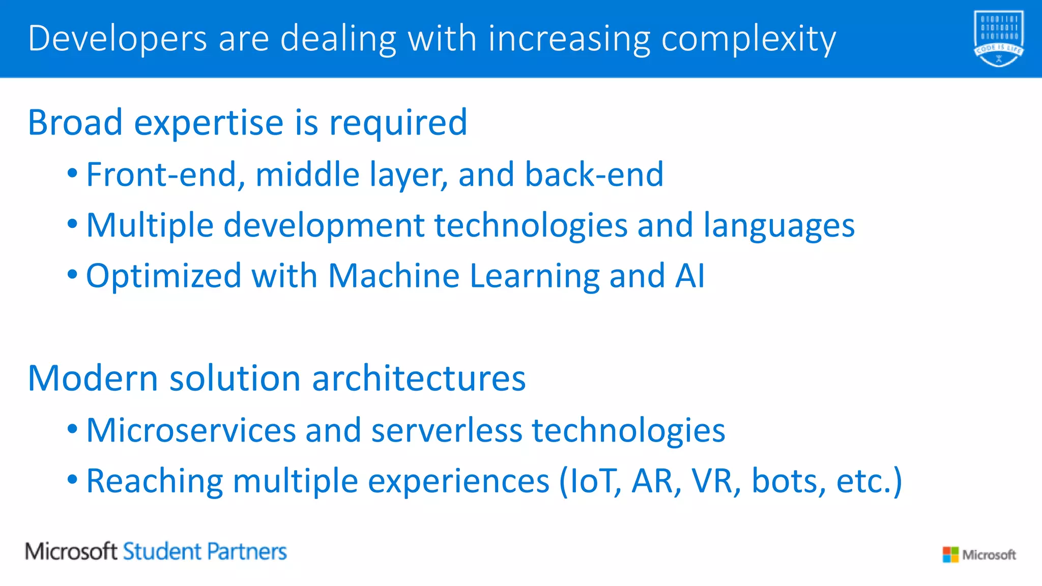 Broad expertise is required
• Front-end, middle layer, and back-end
• Multiple development technologies and languages
• Optimized with Machine Learning and AI
Modern solution architectures
• Microservices and serverless technologies
• Reaching multiple experiences (IoT, AR, VR, bots, etc.)
Developers are dealing with increasing complexity
 