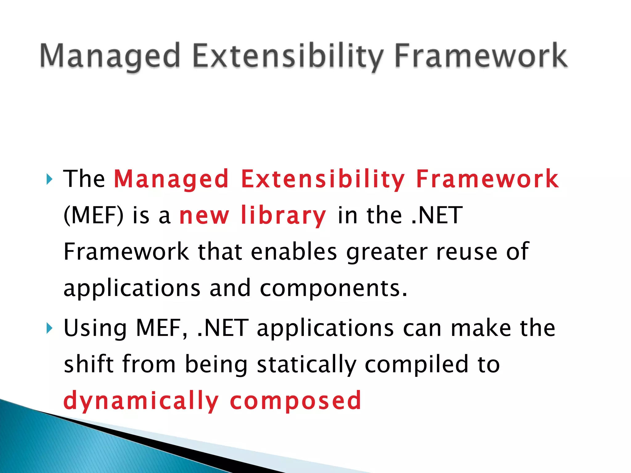 The Managed Extensibility Framework (MEF) is a new library in the .NET Framework that enables greater reuse of applications and components. Using MEF, .NET applications can make the shift from being statically compiled to dynamically composed 