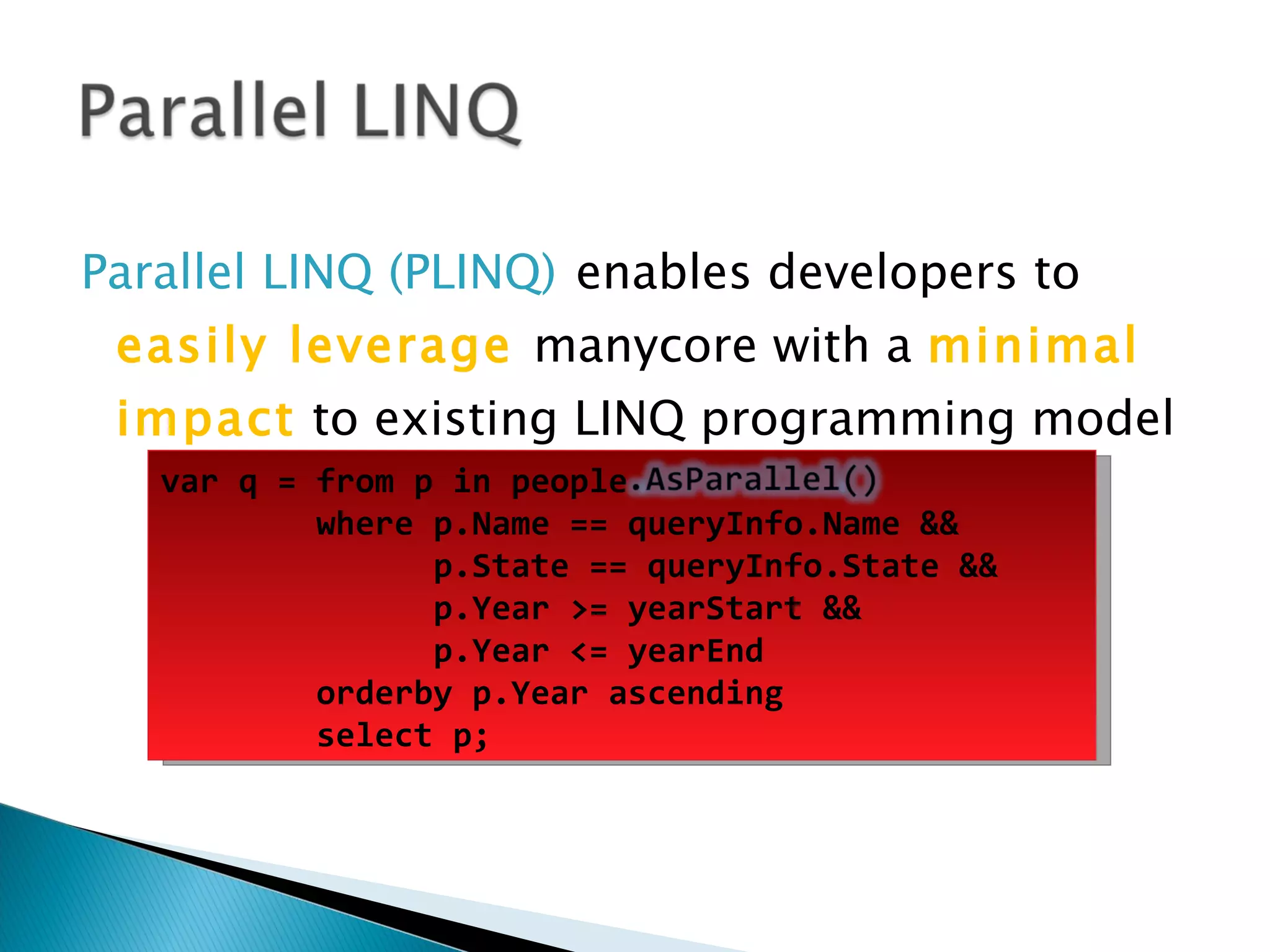 Parallel LINQ (PLINQ) enables developers to easily leverage manycore with a minimal impact to existing LINQ programming model var q = from p in people          where p.Name == queryInfo.Name && p.State == queryInfo.State && p.Year >= yearStart && p.Year <= yearEnd         orderby p.Year ascending          select p; 