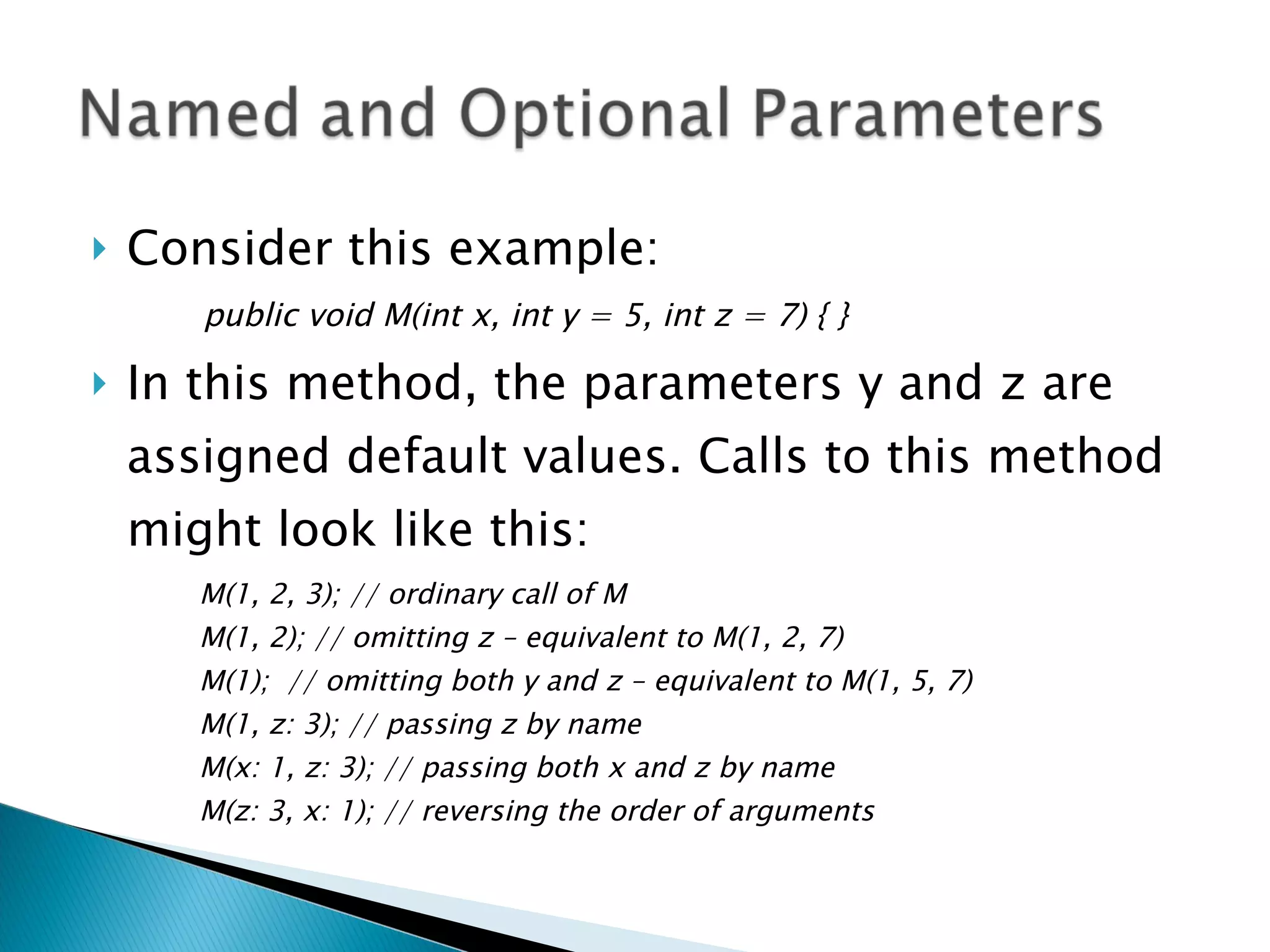 Consider this example: public void M(int x, int y = 5, int z = 7) { } In this method, the parameters y and z are assigned default values. Calls to this method might look like this: M(1, 2, 3); // ordinary call of M M(1, 2); // omitting z – equivalent to M(1, 2, 7) M(1);  // omitting both y and z – equivalent to M(1, 5, 7) M(1, z: 3); // passing z by name M(x: 1, z: 3); // passing both x and z by name M(z: 3, x: 1); // reversing the order of arguments 