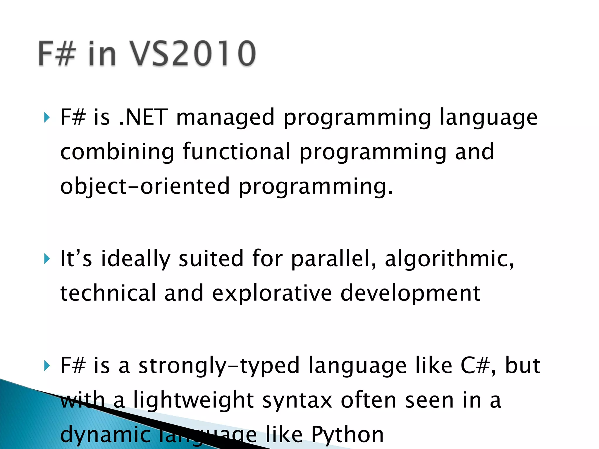F# is .NET managed programming language combining functional programming and object-oriented programming. It’s ideally suited for parallel, algorithmic, technical and explorative development F# is a strongly-typed language like C#, but with a lightweight syntax often seen in a dynamic language like Python 