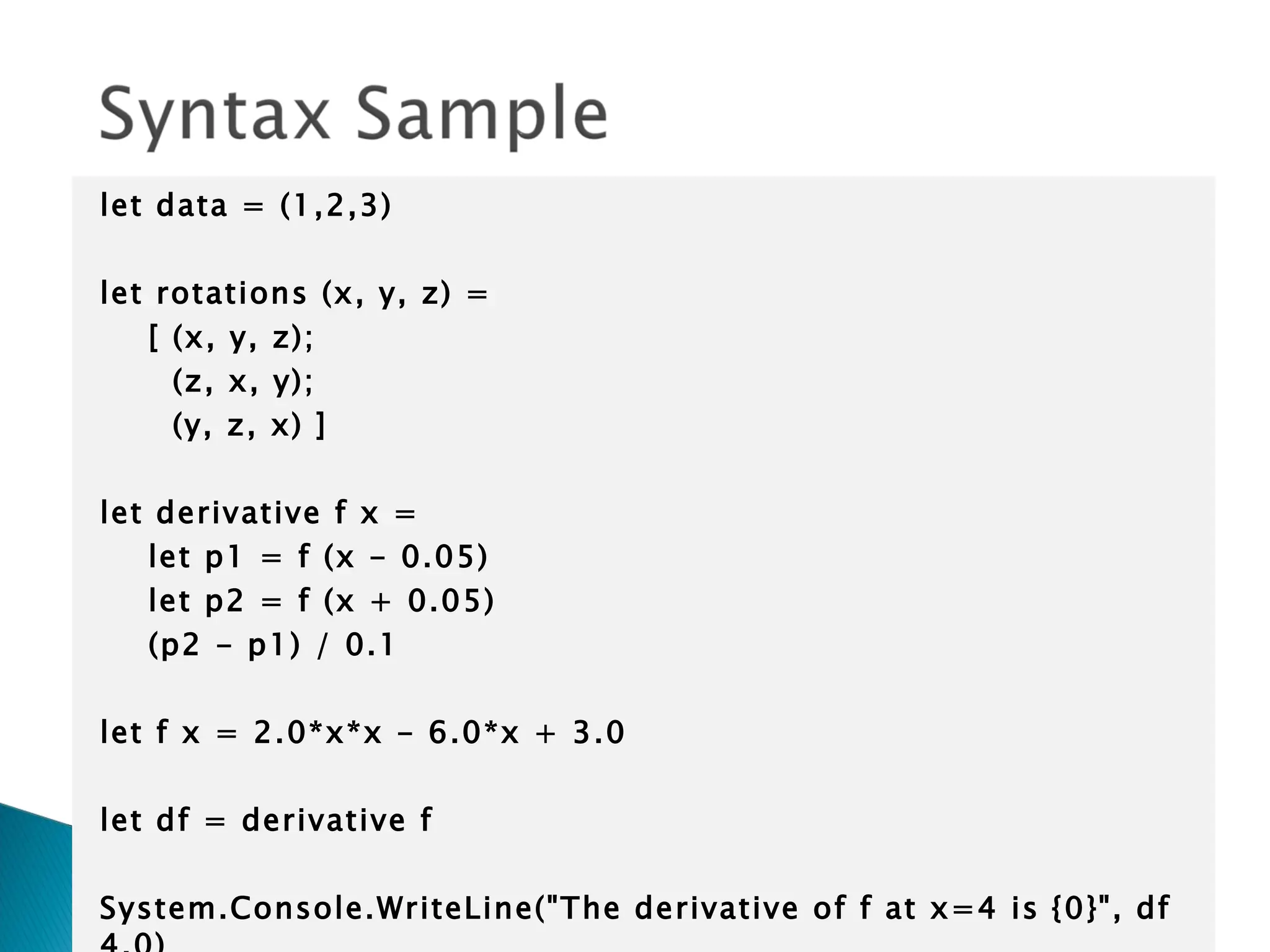 let data = (1,2,3)   let rotations (x, y, z) = [ (x, y, z); (z, x, y); (y, z, x) ]   let derivative f x = let p1 = f (x - 0.05) let p2 = f (x + 0.05) (p2 - p1) / 0.1   let f x = 2.0*x*x - 6.0*x + 3.0   let df = derivative f   System.Console.WriteLine(&quot;The derivative of f at x=4 is {0}&quot;, df 4.0) 
